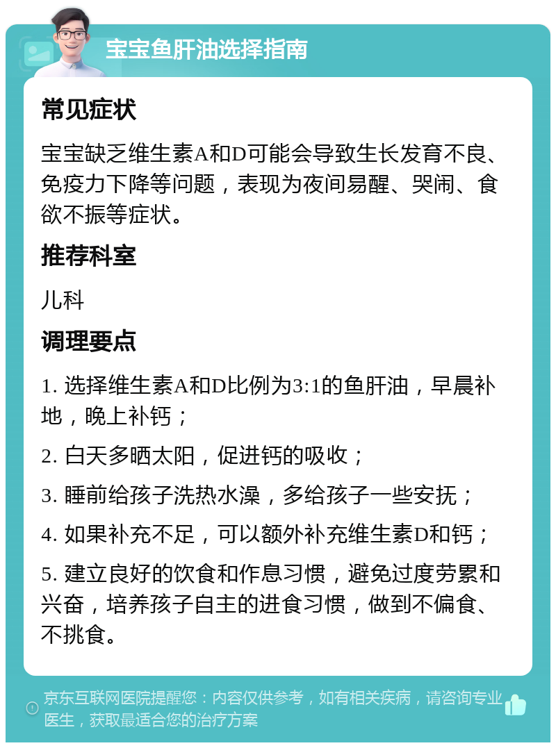 宝宝鱼肝油选择指南 常见症状 宝宝缺乏维生素A和D可能会导致生长发育不良、免疫力下降等问题，表现为夜间易醒、哭闹、食欲不振等症状。 推荐科室 儿科 调理要点 1. 选择维生素A和D比例为3:1的鱼肝油，早晨补地，晚上补钙； 2. 白天多晒太阳，促进钙的吸收； 3. 睡前给孩子洗热水澡，多给孩子一些安抚； 4. 如果补充不足，可以额外补充维生素D和钙； 5. 建立良好的饮食和作息习惯，避免过度劳累和兴奋，培养孩子自主的进食习惯，做到不偏食、不挑食。