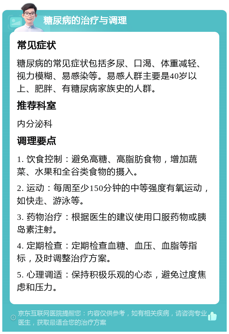 糖尿病的治疗与调理 常见症状 糖尿病的常见症状包括多尿、口渴、体重减轻、视力模糊、易感染等。易感人群主要是40岁以上、肥胖、有糖尿病家族史的人群。 推荐科室 内分泌科 调理要点 1. 饮食控制：避免高糖、高脂肪食物，增加蔬菜、水果和全谷类食物的摄入。 2. 运动：每周至少150分钟的中等强度有氧运动，如快走、游泳等。 3. 药物治疗：根据医生的建议使用口服药物或胰岛素注射。 4. 定期检查：定期检查血糖、血压、血脂等指标，及时调整治疗方案。 5. 心理调适：保持积极乐观的心态，避免过度焦虑和压力。