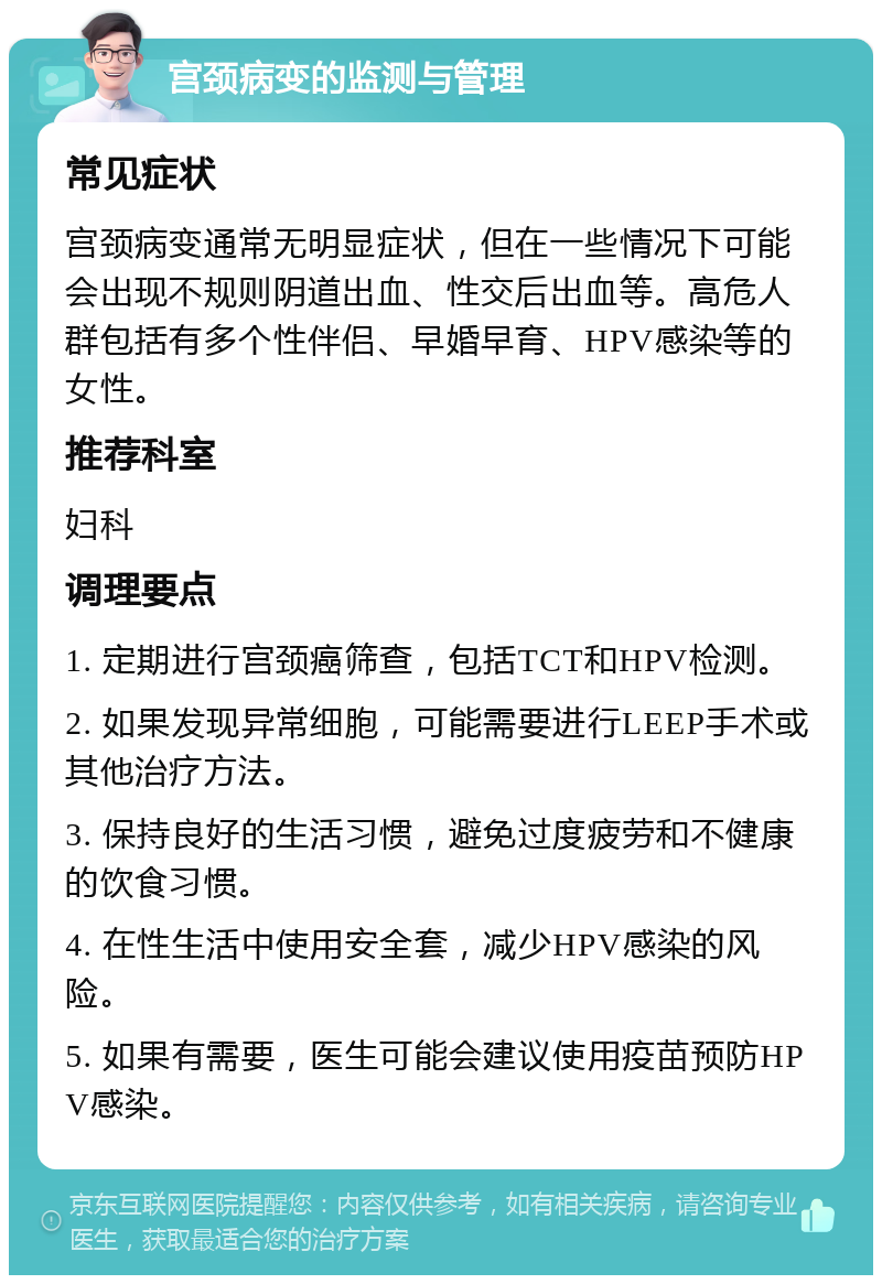 宫颈病变的监测与管理 常见症状 宫颈病变通常无明显症状，但在一些情况下可能会出现不规则阴道出血、性交后出血等。高危人群包括有多个性伴侣、早婚早育、HPV感染等的女性。 推荐科室 妇科 调理要点 1. 定期进行宫颈癌筛查，包括TCT和HPV检测。 2. 如果发现异常细胞，可能需要进行LEEP手术或其他治疗方法。 3. 保持良好的生活习惯，避免过度疲劳和不健康的饮食习惯。 4. 在性生活中使用安全套，减少HPV感染的风险。 5. 如果有需要，医生可能会建议使用疫苗预防HPV感染。