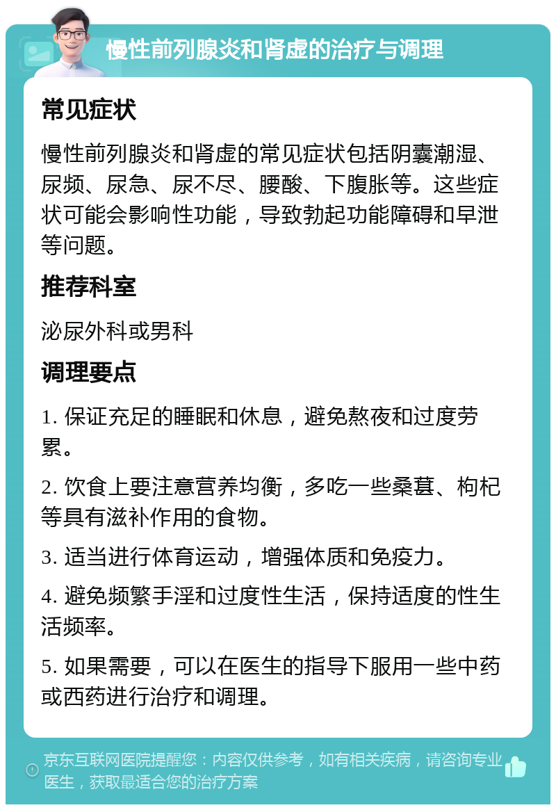 慢性前列腺炎和肾虚的治疗与调理 常见症状 慢性前列腺炎和肾虚的常见症状包括阴囊潮湿、尿频、尿急、尿不尽、腰酸、下腹胀等。这些症状可能会影响性功能，导致勃起功能障碍和早泄等问题。 推荐科室 泌尿外科或男科 调理要点 1. 保证充足的睡眠和休息，避免熬夜和过度劳累。 2. 饮食上要注意营养均衡，多吃一些桑葚、枸杞等具有滋补作用的食物。 3. 适当进行体育运动，增强体质和免疫力。 4. 避免频繁手淫和过度性生活，保持适度的性生活频率。 5. 如果需要，可以在医生的指导下服用一些中药或西药进行治疗和调理。