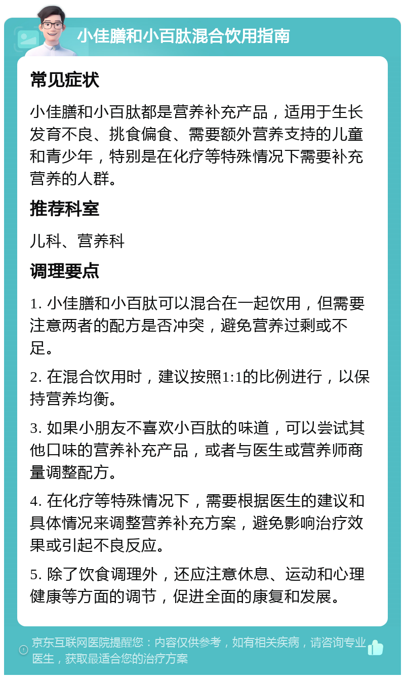 小佳膳和小百肽混合饮用指南 常见症状 小佳膳和小百肽都是营养补充产品，适用于生长发育不良、挑食偏食、需要额外营养支持的儿童和青少年，特别是在化疗等特殊情况下需要补充营养的人群。 推荐科室 儿科、营养科 调理要点 1. 小佳膳和小百肽可以混合在一起饮用，但需要注意两者的配方是否冲突，避免营养过剩或不足。 2. 在混合饮用时，建议按照1:1的比例进行，以保持营养均衡。 3. 如果小朋友不喜欢小百肽的味道，可以尝试其他口味的营养补充产品，或者与医生或营养师商量调整配方。 4. 在化疗等特殊情况下，需要根据医生的建议和具体情况来调整营养补充方案，避免影响治疗效果或引起不良反应。 5. 除了饮食调理外，还应注意休息、运动和心理健康等方面的调节，促进全面的康复和发展。