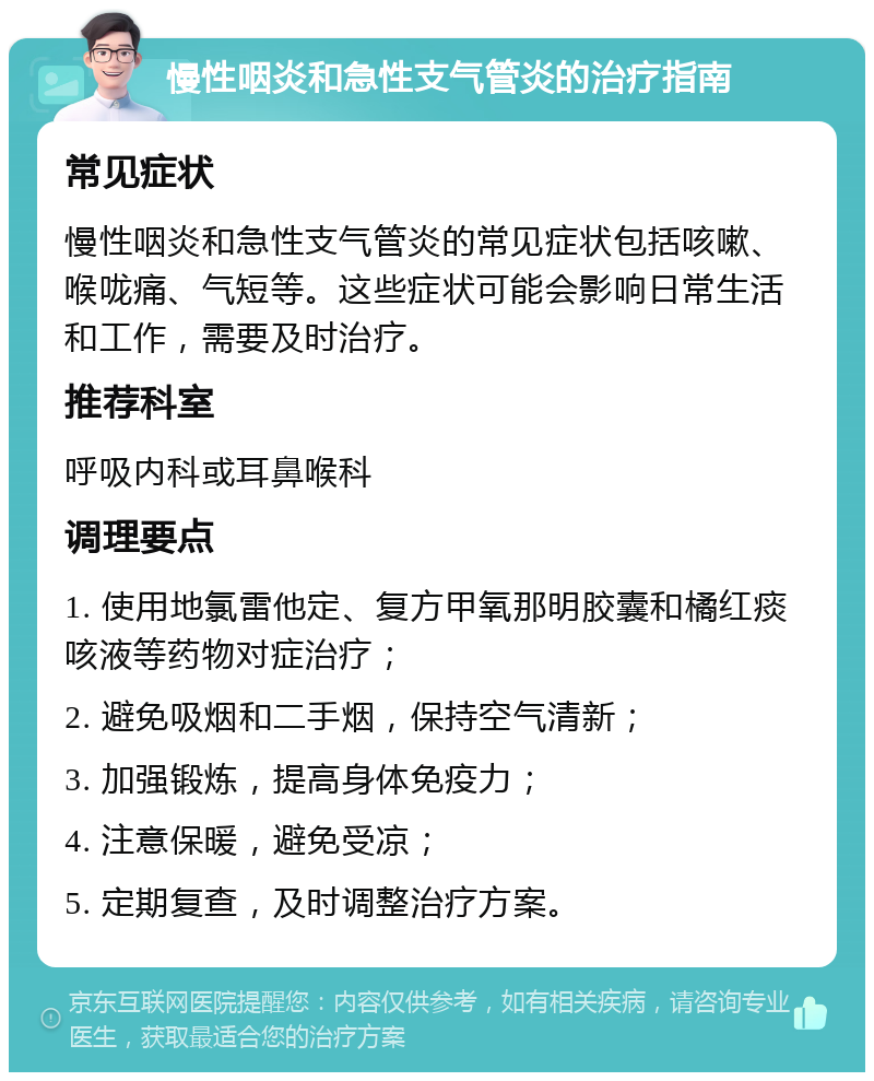 慢性咽炎和急性支气管炎的治疗指南 常见症状 慢性咽炎和急性支气管炎的常见症状包括咳嗽、喉咙痛、气短等。这些症状可能会影响日常生活和工作，需要及时治疗。 推荐科室 呼吸内科或耳鼻喉科 调理要点 1. 使用地氯雷他定、复方甲氧那明胶囊和橘红痰咳液等药物对症治疗； 2. 避免吸烟和二手烟，保持空气清新； 3. 加强锻炼，提高身体免疫力； 4. 注意保暖，避免受凉； 5. 定期复查，及时调整治疗方案。