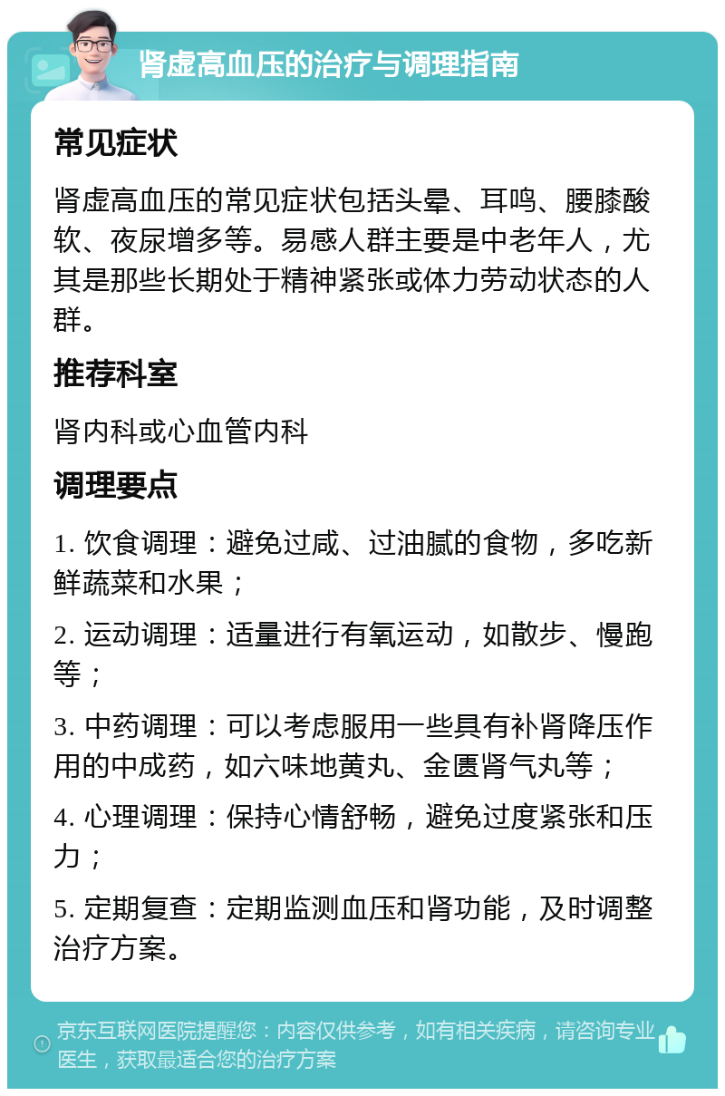 肾虚高血压的治疗与调理指南 常见症状 肾虚高血压的常见症状包括头晕、耳鸣、腰膝酸软、夜尿增多等。易感人群主要是中老年人，尤其是那些长期处于精神紧张或体力劳动状态的人群。 推荐科室 肾内科或心血管内科 调理要点 1. 饮食调理：避免过咸、过油腻的食物，多吃新鲜蔬菜和水果； 2. 运动调理：适量进行有氧运动，如散步、慢跑等； 3. 中药调理：可以考虑服用一些具有补肾降压作用的中成药，如六味地黄丸、金匮肾气丸等； 4. 心理调理：保持心情舒畅，避免过度紧张和压力； 5. 定期复查：定期监测血压和肾功能，及时调整治疗方案。