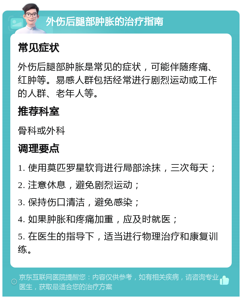 外伤后腿部肿胀的治疗指南 常见症状 外伤后腿部肿胀是常见的症状，可能伴随疼痛、红肿等。易感人群包括经常进行剧烈运动或工作的人群、老年人等。 推荐科室 骨科或外科 调理要点 1. 使用莫匹罗星软膏进行局部涂抹，三次每天； 2. 注意休息，避免剧烈运动； 3. 保持伤口清洁，避免感染； 4. 如果肿胀和疼痛加重，应及时就医； 5. 在医生的指导下，适当进行物理治疗和康复训练。