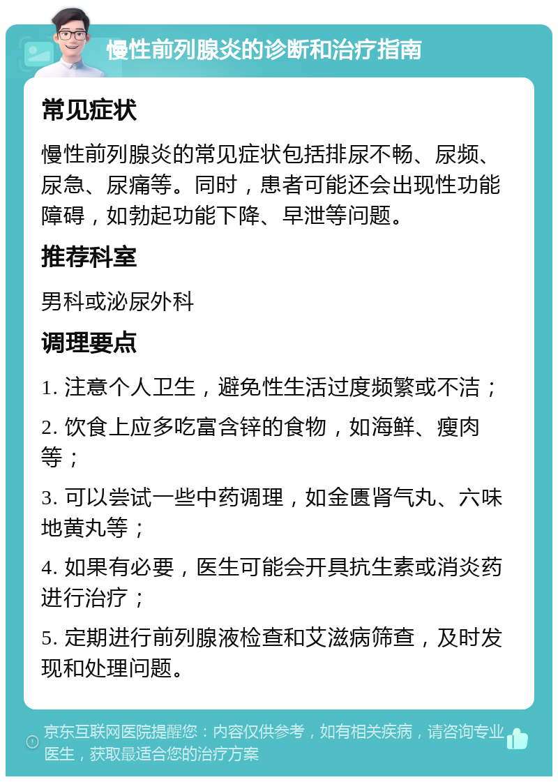 慢性前列腺炎的诊断和治疗指南 常见症状 慢性前列腺炎的常见症状包括排尿不畅、尿频、尿急、尿痛等。同时，患者可能还会出现性功能障碍，如勃起功能下降、早泄等问题。 推荐科室 男科或泌尿外科 调理要点 1. 注意个人卫生，避免性生活过度频繁或不洁； 2. 饮食上应多吃富含锌的食物，如海鲜、瘦肉等； 3. 可以尝试一些中药调理，如金匮肾气丸、六味地黄丸等； 4. 如果有必要，医生可能会开具抗生素或消炎药进行治疗； 5. 定期进行前列腺液检查和艾滋病筛查，及时发现和处理问题。