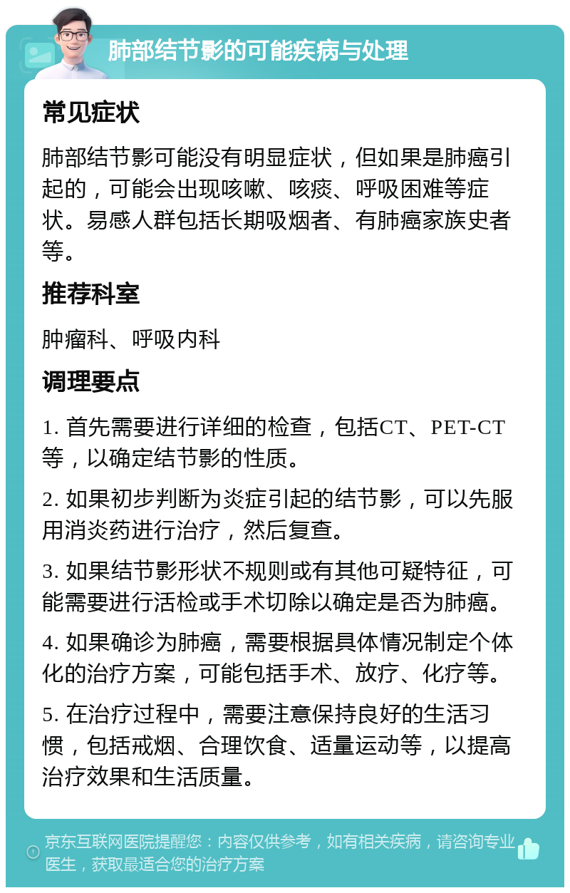 肺部结节影的可能疾病与处理 常见症状 肺部结节影可能没有明显症状，但如果是肺癌引起的，可能会出现咳嗽、咳痰、呼吸困难等症状。易感人群包括长期吸烟者、有肺癌家族史者等。 推荐科室 肿瘤科、呼吸内科 调理要点 1. 首先需要进行详细的检查，包括CT、PET-CT等，以确定结节影的性质。 2. 如果初步判断为炎症引起的结节影，可以先服用消炎药进行治疗，然后复查。 3. 如果结节影形状不规则或有其他可疑特征，可能需要进行活检或手术切除以确定是否为肺癌。 4. 如果确诊为肺癌，需要根据具体情况制定个体化的治疗方案，可能包括手术、放疗、化疗等。 5. 在治疗过程中，需要注意保持良好的生活习惯，包括戒烟、合理饮食、适量运动等，以提高治疗效果和生活质量。