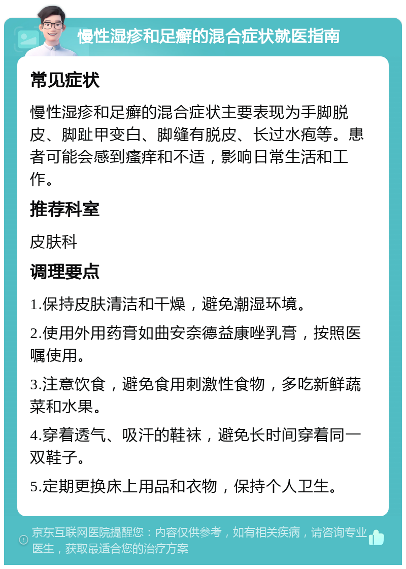 慢性湿疹和足癣的混合症状就医指南 常见症状 慢性湿疹和足癣的混合症状主要表现为手脚脱皮、脚趾甲变白、脚缝有脱皮、长过水疱等。患者可能会感到瘙痒和不适，影响日常生活和工作。 推荐科室 皮肤科 调理要点 1.保持皮肤清洁和干燥，避免潮湿环境。 2.使用外用药膏如曲安奈德益康唑乳膏，按照医嘱使用。 3.注意饮食，避免食用刺激性食物，多吃新鲜蔬菜和水果。 4.穿着透气、吸汗的鞋袜，避免长时间穿着同一双鞋子。 5.定期更换床上用品和衣物，保持个人卫生。