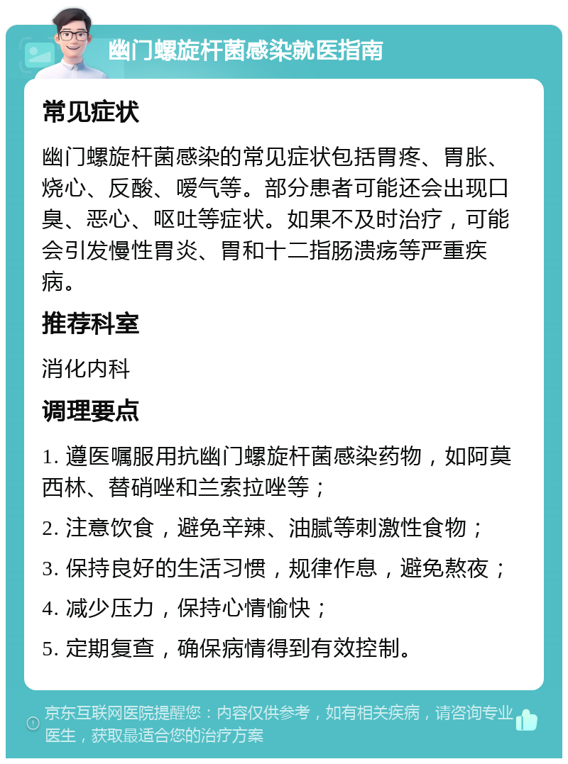 幽门螺旋杆菌感染就医指南 常见症状 幽门螺旋杆菌感染的常见症状包括胃疼、胃胀、烧心、反酸、嗳气等。部分患者可能还会出现口臭、恶心、呕吐等症状。如果不及时治疗，可能会引发慢性胃炎、胃和十二指肠溃疡等严重疾病。 推荐科室 消化内科 调理要点 1. 遵医嘱服用抗幽门螺旋杆菌感染药物，如阿莫西林、替硝唑和兰索拉唑等； 2. 注意饮食，避免辛辣、油腻等刺激性食物； 3. 保持良好的生活习惯，规律作息，避免熬夜； 4. 减少压力，保持心情愉快； 5. 定期复查，确保病情得到有效控制。