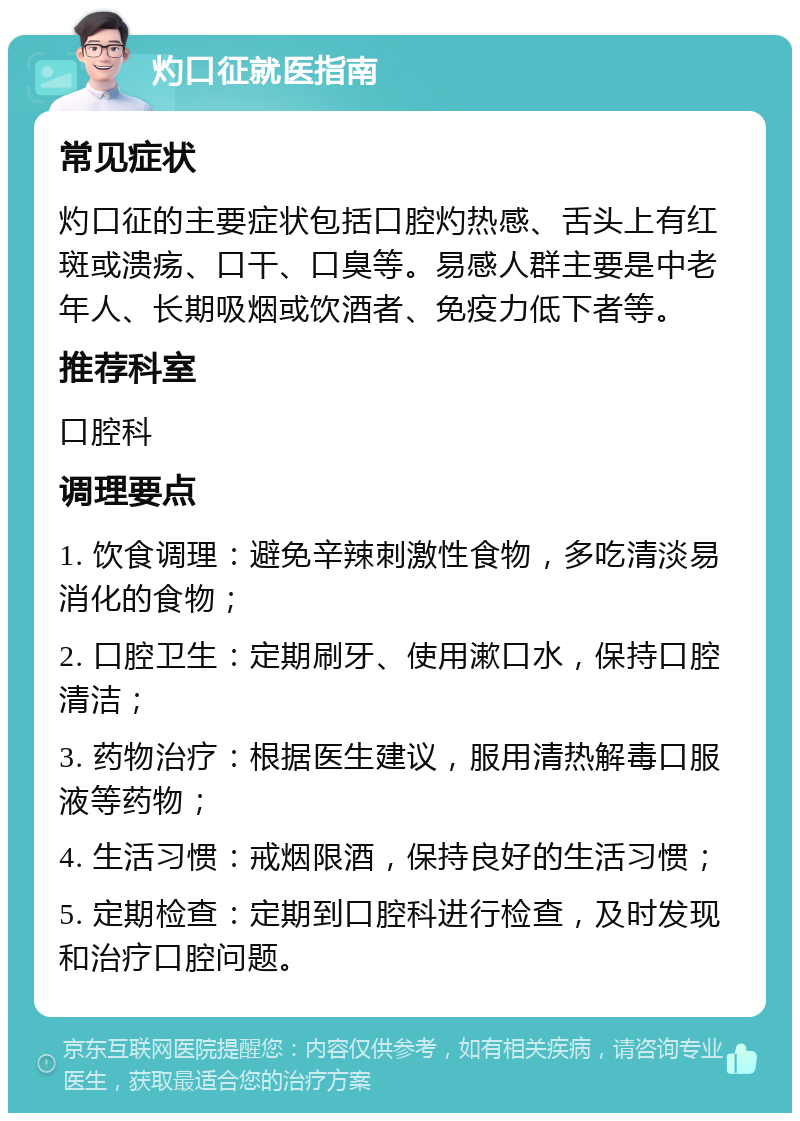 灼口征就医指南 常见症状 灼口征的主要症状包括口腔灼热感、舌头上有红斑或溃疡、口干、口臭等。易感人群主要是中老年人、长期吸烟或饮酒者、免疫力低下者等。 推荐科室 口腔科 调理要点 1. 饮食调理：避免辛辣刺激性食物，多吃清淡易消化的食物； 2. 口腔卫生：定期刷牙、使用漱口水，保持口腔清洁； 3. 药物治疗：根据医生建议，服用清热解毒口服液等药物； 4. 生活习惯：戒烟限酒，保持良好的生活习惯； 5. 定期检查：定期到口腔科进行检查，及时发现和治疗口腔问题。