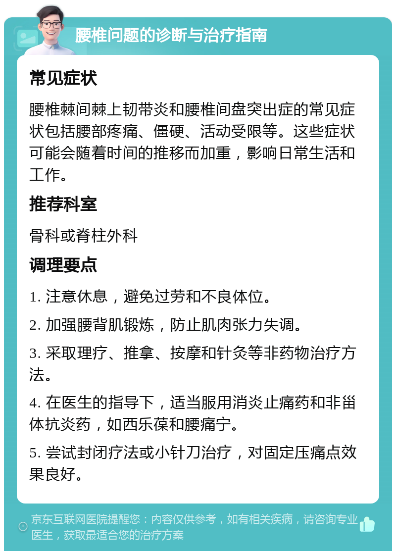 腰椎问题的诊断与治疗指南 常见症状 腰椎棘间棘上韧带炎和腰椎间盘突出症的常见症状包括腰部疼痛、僵硬、活动受限等。这些症状可能会随着时间的推移而加重，影响日常生活和工作。 推荐科室 骨科或脊柱外科 调理要点 1. 注意休息，避免过劳和不良体位。 2. 加强腰背肌锻炼，防止肌肉张力失调。 3. 采取理疗、推拿、按摩和针灸等非药物治疗方法。 4. 在医生的指导下，适当服用消炎止痛药和非甾体抗炎药，如西乐葆和腰痛宁。 5. 尝试封闭疗法或小针刀治疗，对固定压痛点效果良好。