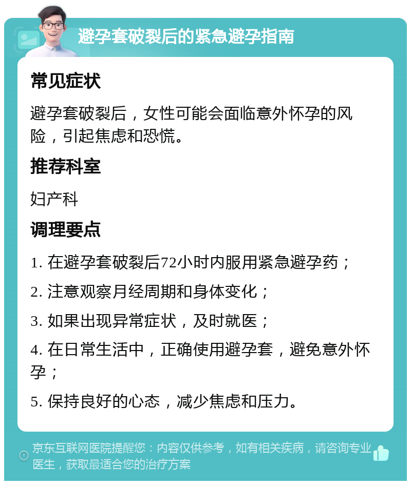 避孕套破裂后的紧急避孕指南 常见症状 避孕套破裂后，女性可能会面临意外怀孕的风险，引起焦虑和恐慌。 推荐科室 妇产科 调理要点 1. 在避孕套破裂后72小时内服用紧急避孕药； 2. 注意观察月经周期和身体变化； 3. 如果出现异常症状，及时就医； 4. 在日常生活中，正确使用避孕套，避免意外怀孕； 5. 保持良好的心态，减少焦虑和压力。