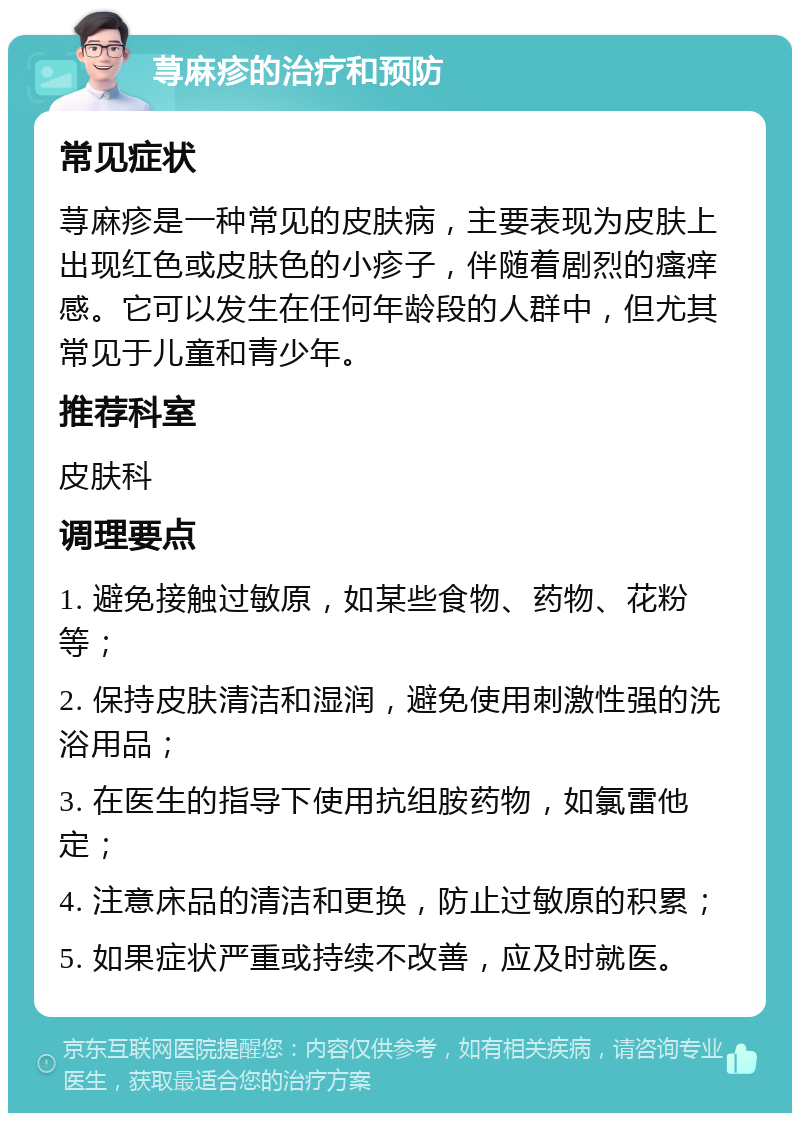 荨麻疹的治疗和预防 常见症状 荨麻疹是一种常见的皮肤病，主要表现为皮肤上出现红色或皮肤色的小疹子，伴随着剧烈的瘙痒感。它可以发生在任何年龄段的人群中，但尤其常见于儿童和青少年。 推荐科室 皮肤科 调理要点 1. 避免接触过敏原，如某些食物、药物、花粉等； 2. 保持皮肤清洁和湿润，避免使用刺激性强的洗浴用品； 3. 在医生的指导下使用抗组胺药物，如氯雷他定； 4. 注意床品的清洁和更换，防止过敏原的积累； 5. 如果症状严重或持续不改善，应及时就医。