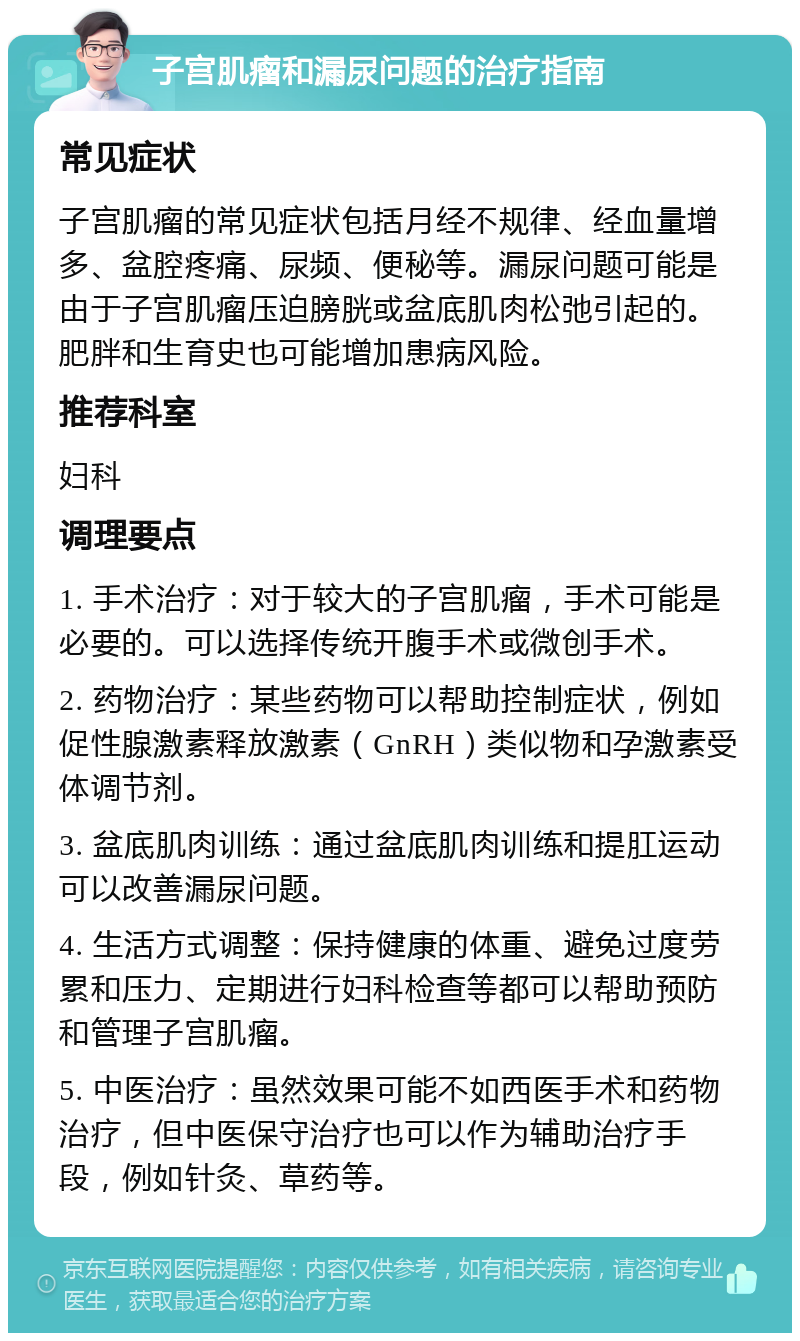 子宫肌瘤和漏尿问题的治疗指南 常见症状 子宫肌瘤的常见症状包括月经不规律、经血量增多、盆腔疼痛、尿频、便秘等。漏尿问题可能是由于子宫肌瘤压迫膀胱或盆底肌肉松弛引起的。肥胖和生育史也可能增加患病风险。 推荐科室 妇科 调理要点 1. 手术治疗：对于较大的子宫肌瘤，手术可能是必要的。可以选择传统开腹手术或微创手术。 2. 药物治疗：某些药物可以帮助控制症状，例如促性腺激素释放激素（GnRH）类似物和孕激素受体调节剂。 3. 盆底肌肉训练：通过盆底肌肉训练和提肛运动可以改善漏尿问题。 4. 生活方式调整：保持健康的体重、避免过度劳累和压力、定期进行妇科检查等都可以帮助预防和管理子宫肌瘤。 5. 中医治疗：虽然效果可能不如西医手术和药物治疗，但中医保守治疗也可以作为辅助治疗手段，例如针灸、草药等。