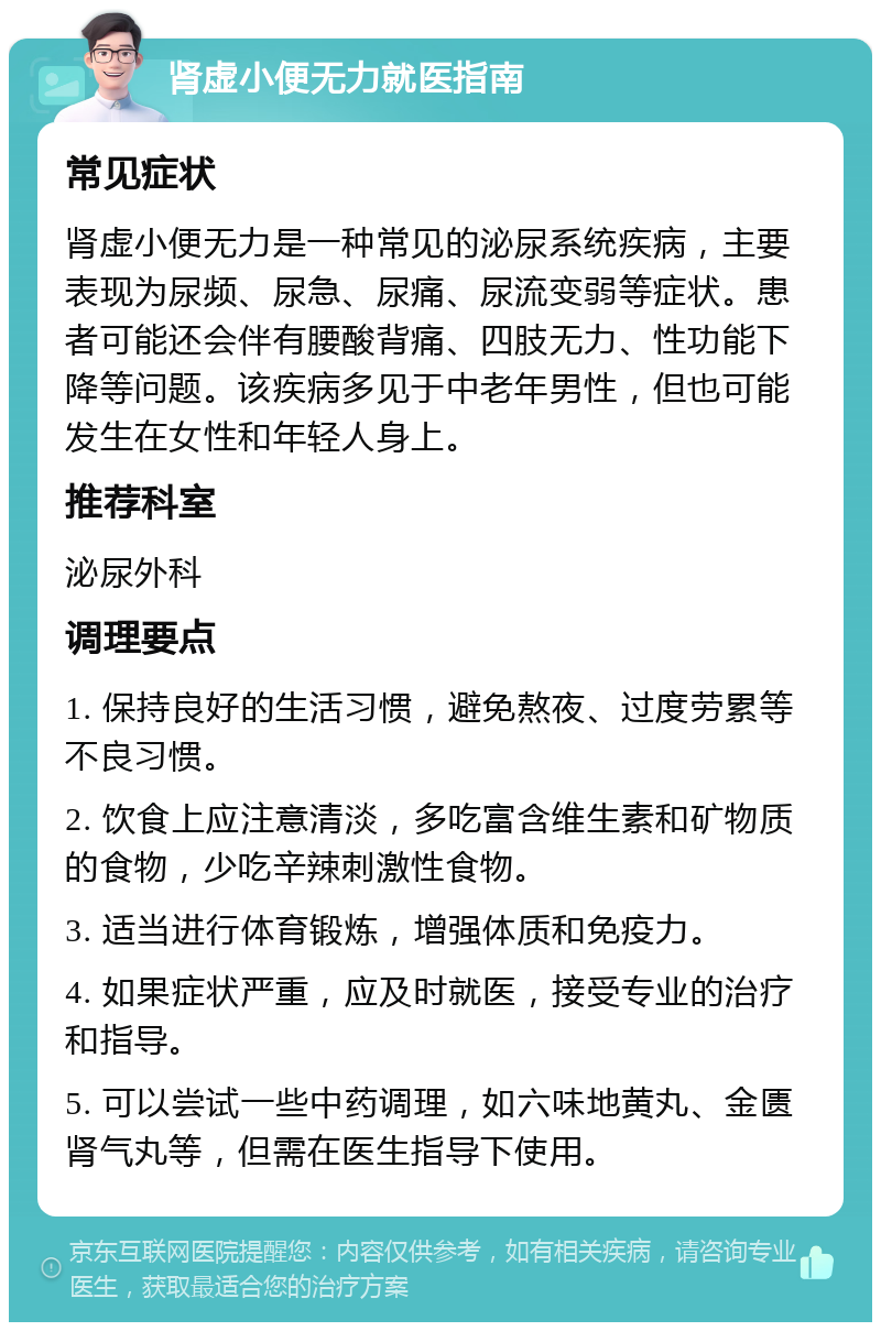 肾虚小便无力就医指南 常见症状 肾虚小便无力是一种常见的泌尿系统疾病，主要表现为尿频、尿急、尿痛、尿流变弱等症状。患者可能还会伴有腰酸背痛、四肢无力、性功能下降等问题。该疾病多见于中老年男性，但也可能发生在女性和年轻人身上。 推荐科室 泌尿外科 调理要点 1. 保持良好的生活习惯，避免熬夜、过度劳累等不良习惯。 2. 饮食上应注意清淡，多吃富含维生素和矿物质的食物，少吃辛辣刺激性食物。 3. 适当进行体育锻炼，增强体质和免疫力。 4. 如果症状严重，应及时就医，接受专业的治疗和指导。 5. 可以尝试一些中药调理，如六味地黄丸、金匮肾气丸等，但需在医生指导下使用。