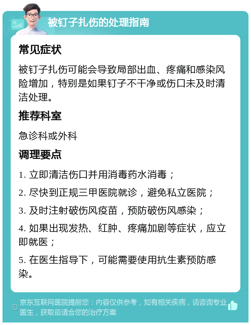 被钉子扎伤的处理指南 常见症状 被钉子扎伤可能会导致局部出血、疼痛和感染风险增加，特别是如果钉子不干净或伤口未及时清洁处理。 推荐科室 急诊科或外科 调理要点 1. 立即清洁伤口并用消毒药水消毒； 2. 尽快到正规三甲医院就诊，避免私立医院； 3. 及时注射破伤风疫苗，预防破伤风感染； 4. 如果出现发热、红肿、疼痛加剧等症状，应立即就医； 5. 在医生指导下，可能需要使用抗生素预防感染。