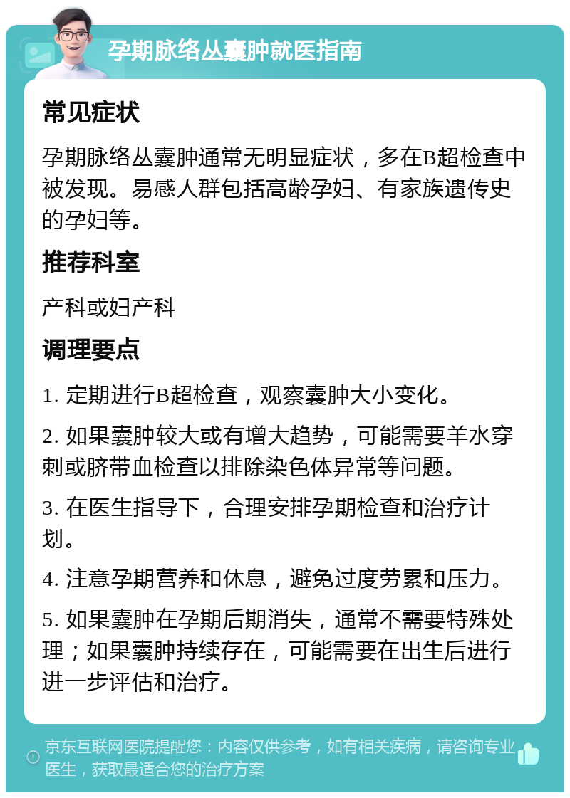 孕期脉络丛囊肿就医指南 常见症状 孕期脉络丛囊肿通常无明显症状，多在B超检查中被发现。易感人群包括高龄孕妇、有家族遗传史的孕妇等。 推荐科室 产科或妇产科 调理要点 1. 定期进行B超检查，观察囊肿大小变化。 2. 如果囊肿较大或有增大趋势，可能需要羊水穿刺或脐带血检查以排除染色体异常等问题。 3. 在医生指导下，合理安排孕期检查和治疗计划。 4. 注意孕期营养和休息，避免过度劳累和压力。 5. 如果囊肿在孕期后期消失，通常不需要特殊处理；如果囊肿持续存在，可能需要在出生后进行进一步评估和治疗。