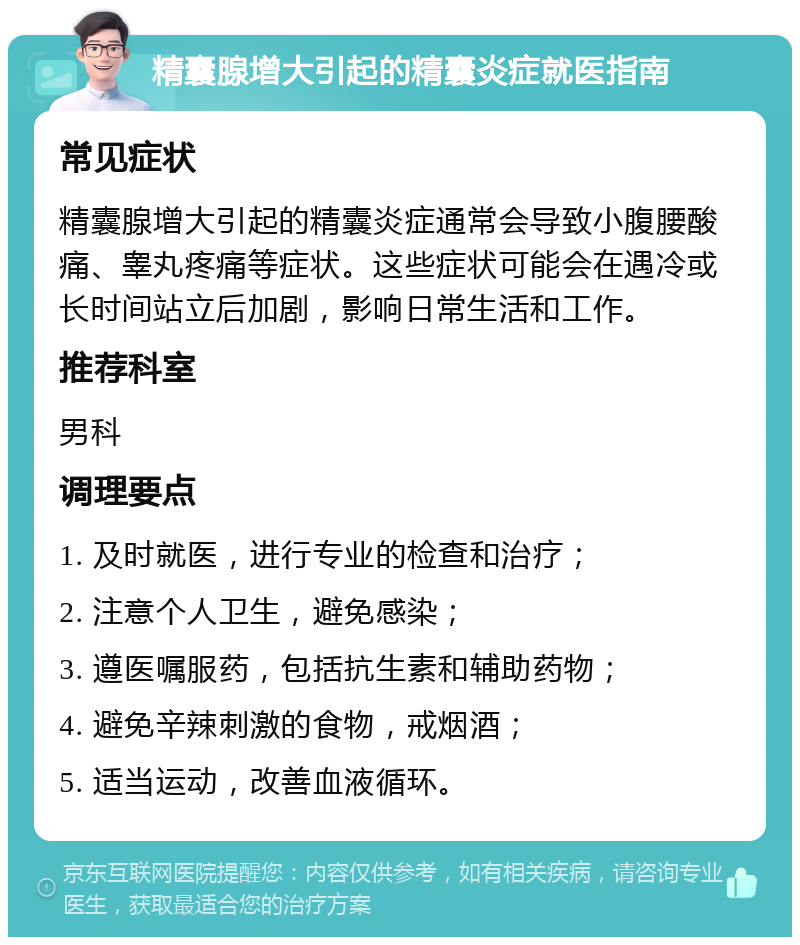 精囊腺增大引起的精囊炎症就医指南 常见症状 精囊腺增大引起的精囊炎症通常会导致小腹腰酸痛、睾丸疼痛等症状。这些症状可能会在遇冷或长时间站立后加剧，影响日常生活和工作。 推荐科室 男科 调理要点 1. 及时就医，进行专业的检查和治疗； 2. 注意个人卫生，避免感染； 3. 遵医嘱服药，包括抗生素和辅助药物； 4. 避免辛辣刺激的食物，戒烟酒； 5. 适当运动，改善血液循环。