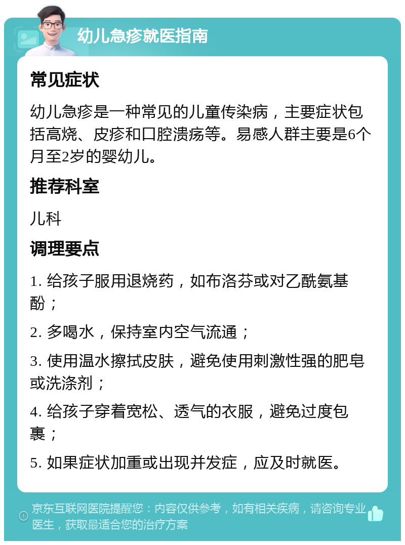 幼儿急疹就医指南 常见症状 幼儿急疹是一种常见的儿童传染病，主要症状包括高烧、皮疹和口腔溃疡等。易感人群主要是6个月至2岁的婴幼儿。 推荐科室 儿科 调理要点 1. 给孩子服用退烧药，如布洛芬或对乙酰氨基酚； 2. 多喝水，保持室内空气流通； 3. 使用温水擦拭皮肤，避免使用刺激性强的肥皂或洗涤剂； 4. 给孩子穿着宽松、透气的衣服，避免过度包裹； 5. 如果症状加重或出现并发症，应及时就医。