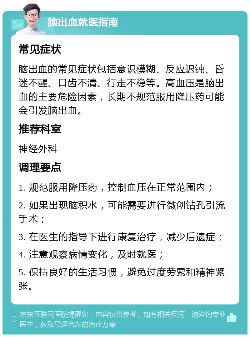 脑出血就医指南 常见症状 脑出血的常见症状包括意识模糊、反应迟钝、昏迷不醒、口齿不清、行走不稳等。高血压是脑出血的主要危险因素，长期不规范服用降压药可能会引发脑出血。 推荐科室 神经外科 调理要点 1. 规范服用降压药，控制血压在正常范围内； 2. 如果出现脑积水，可能需要进行微创钻孔引流手术； 3. 在医生的指导下进行康复治疗，减少后遗症； 4. 注意观察病情变化，及时就医； 5. 保持良好的生活习惯，避免过度劳累和精神紧张。