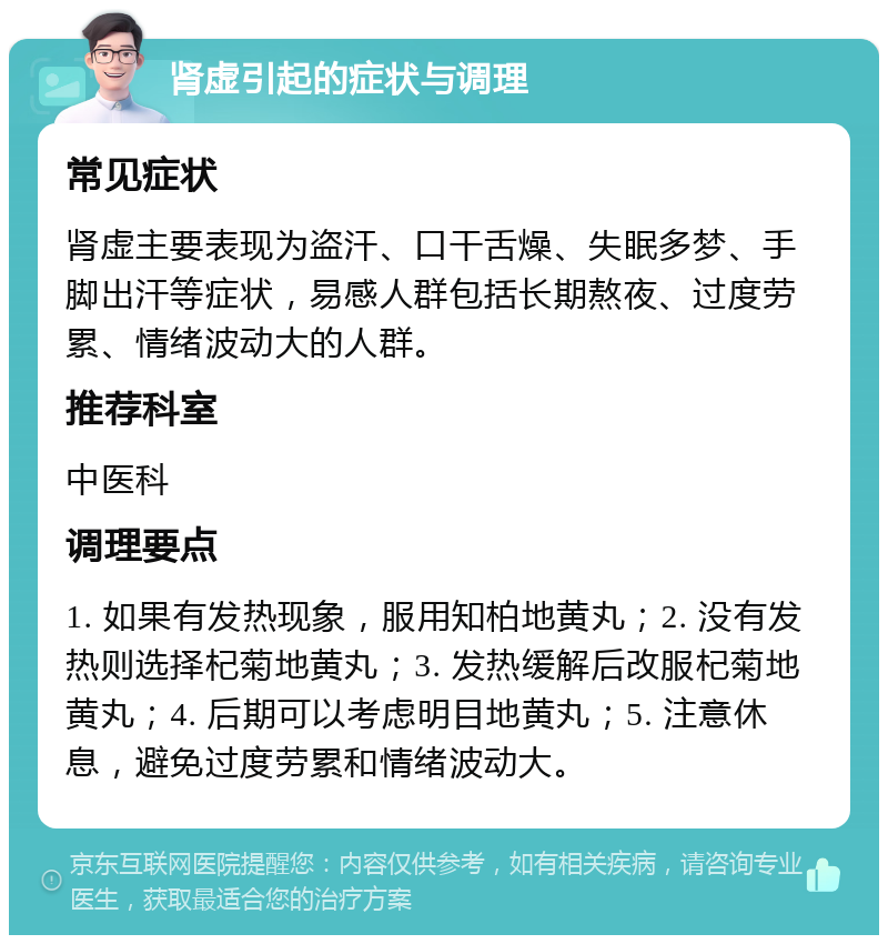 肾虚引起的症状与调理 常见症状 肾虚主要表现为盗汗、口干舌燥、失眠多梦、手脚出汗等症状，易感人群包括长期熬夜、过度劳累、情绪波动大的人群。 推荐科室 中医科 调理要点 1. 如果有发热现象，服用知柏地黄丸；2. 没有发热则选择杞菊地黄丸；3. 发热缓解后改服杞菊地黄丸；4. 后期可以考虑明目地黄丸；5. 注意休息，避免过度劳累和情绪波动大。