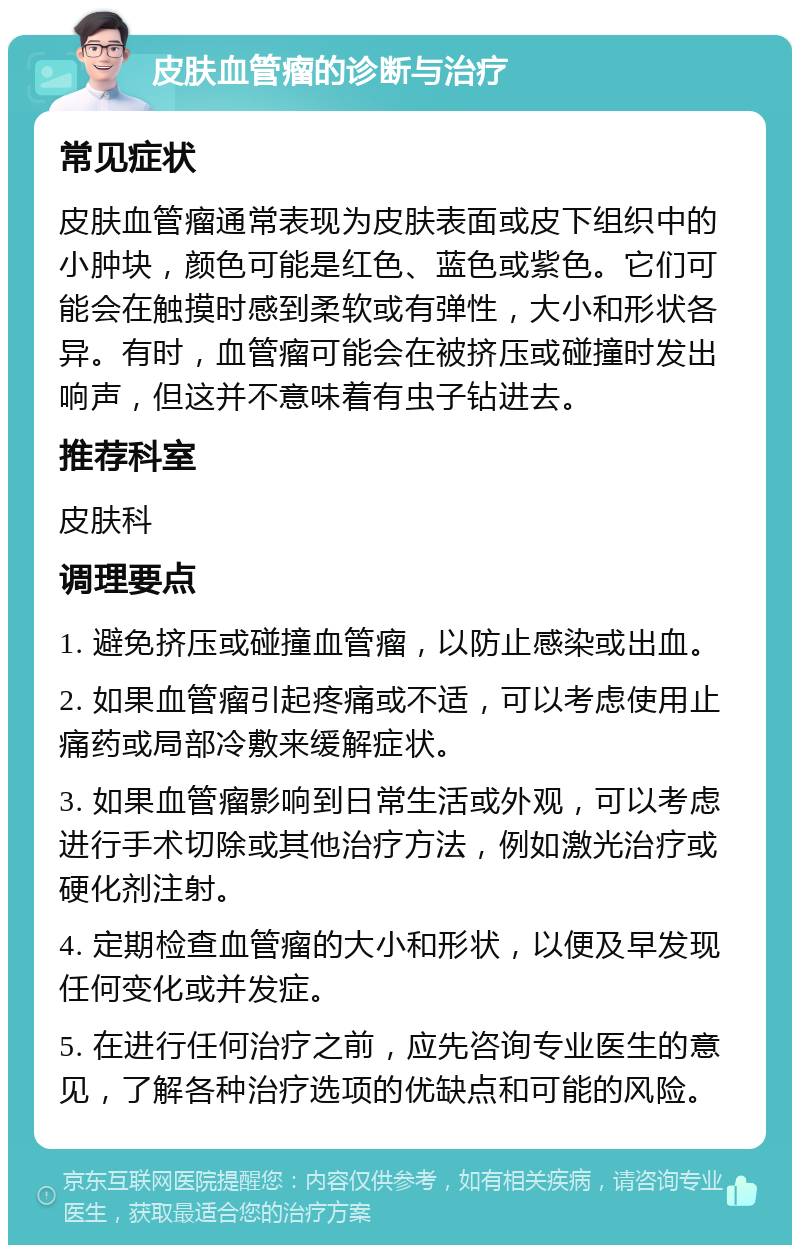 皮肤血管瘤的诊断与治疗 常见症状 皮肤血管瘤通常表现为皮肤表面或皮下组织中的小肿块，颜色可能是红色、蓝色或紫色。它们可能会在触摸时感到柔软或有弹性，大小和形状各异。有时，血管瘤可能会在被挤压或碰撞时发出响声，但这并不意味着有虫子钻进去。 推荐科室 皮肤科 调理要点 1. 避免挤压或碰撞血管瘤，以防止感染或出血。 2. 如果血管瘤引起疼痛或不适，可以考虑使用止痛药或局部冷敷来缓解症状。 3. 如果血管瘤影响到日常生活或外观，可以考虑进行手术切除或其他治疗方法，例如激光治疗或硬化剂注射。 4. 定期检查血管瘤的大小和形状，以便及早发现任何变化或并发症。 5. 在进行任何治疗之前，应先咨询专业医生的意见，了解各种治疗选项的优缺点和可能的风险。