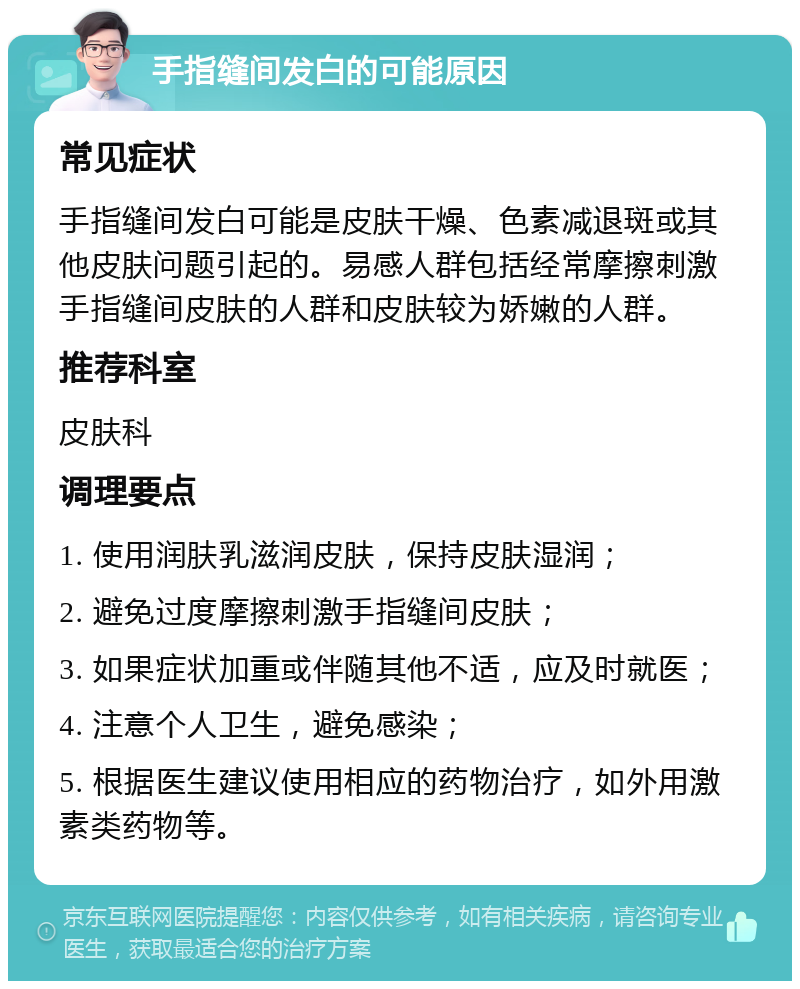 手指缝间发白的可能原因 常见症状 手指缝间发白可能是皮肤干燥、色素减退斑或其他皮肤问题引起的。易感人群包括经常摩擦刺激手指缝间皮肤的人群和皮肤较为娇嫩的人群。 推荐科室 皮肤科 调理要点 1. 使用润肤乳滋润皮肤，保持皮肤湿润； 2. 避免过度摩擦刺激手指缝间皮肤； 3. 如果症状加重或伴随其他不适，应及时就医； 4. 注意个人卫生，避免感染； 5. 根据医生建议使用相应的药物治疗，如外用激素类药物等。