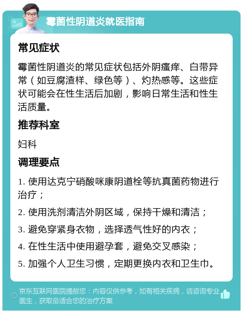 霉菌性阴道炎就医指南 常见症状 霉菌性阴道炎的常见症状包括外阴瘙痒、白带异常（如豆腐渣样、绿色等）、灼热感等。这些症状可能会在性生活后加剧，影响日常生活和性生活质量。 推荐科室 妇科 调理要点 1. 使用达克宁硝酸咪康阴道栓等抗真菌药物进行治疗； 2. 使用洗剂清洁外阴区域，保持干燥和清洁； 3. 避免穿紧身衣物，选择透气性好的内衣； 4. 在性生活中使用避孕套，避免交叉感染； 5. 加强个人卫生习惯，定期更换内衣和卫生巾。