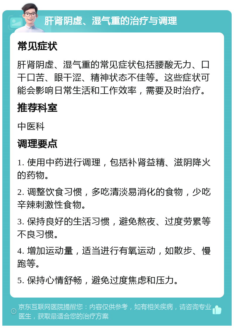 肝肾阴虚、湿气重的治疗与调理 常见症状 肝肾阴虚、湿气重的常见症状包括腰酸无力、口干口苦、眼干涩、精神状态不佳等。这些症状可能会影响日常生活和工作效率，需要及时治疗。 推荐科室 中医科 调理要点 1. 使用中药进行调理，包括补肾益精、滋阴降火的药物。 2. 调整饮食习惯，多吃清淡易消化的食物，少吃辛辣刺激性食物。 3. 保持良好的生活习惯，避免熬夜、过度劳累等不良习惯。 4. 增加运动量，适当进行有氧运动，如散步、慢跑等。 5. 保持心情舒畅，避免过度焦虑和压力。