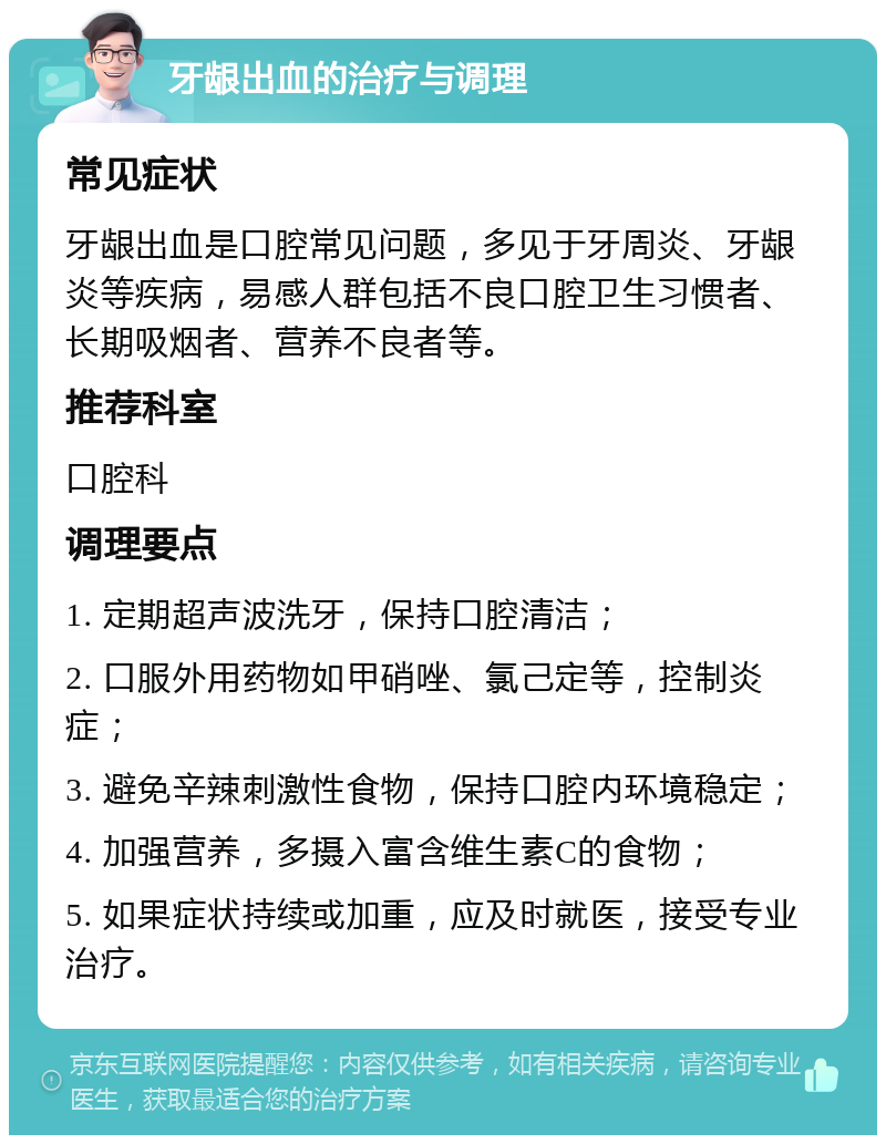 牙龈出血的治疗与调理 常见症状 牙龈出血是口腔常见问题，多见于牙周炎、牙龈炎等疾病，易感人群包括不良口腔卫生习惯者、长期吸烟者、营养不良者等。 推荐科室 口腔科 调理要点 1. 定期超声波洗牙，保持口腔清洁； 2. 口服外用药物如甲硝唑、氯己定等，控制炎症； 3. 避免辛辣刺激性食物，保持口腔内环境稳定； 4. 加强营养，多摄入富含维生素C的食物； 5. 如果症状持续或加重，应及时就医，接受专业治疗。