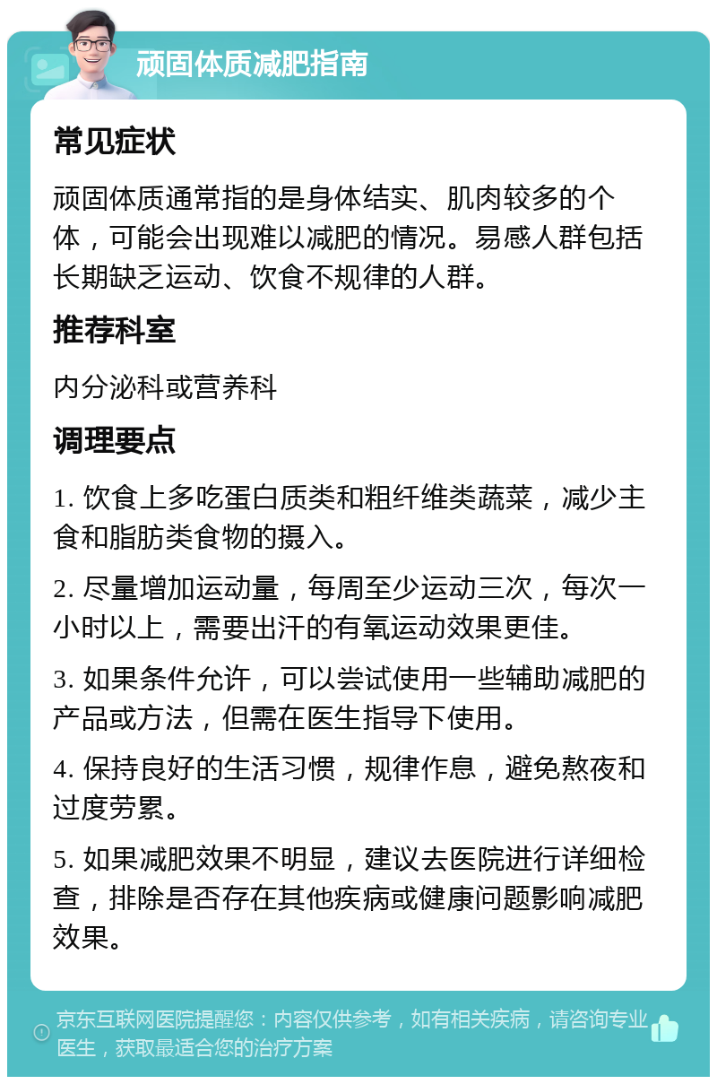 顽固体质减肥指南 常见症状 顽固体质通常指的是身体结实、肌肉较多的个体，可能会出现难以减肥的情况。易感人群包括长期缺乏运动、饮食不规律的人群。 推荐科室 内分泌科或营养科 调理要点 1. 饮食上多吃蛋白质类和粗纤维类蔬菜，减少主食和脂肪类食物的摄入。 2. 尽量增加运动量，每周至少运动三次，每次一小时以上，需要出汗的有氧运动效果更佳。 3. 如果条件允许，可以尝试使用一些辅助减肥的产品或方法，但需在医生指导下使用。 4. 保持良好的生活习惯，规律作息，避免熬夜和过度劳累。 5. 如果减肥效果不明显，建议去医院进行详细检查，排除是否存在其他疾病或健康问题影响减肥效果。