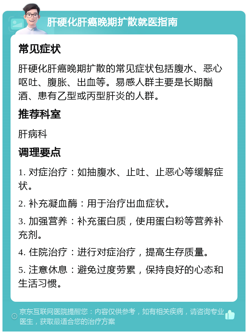 肝硬化肝癌晚期扩散就医指南 常见症状 肝硬化肝癌晚期扩散的常见症状包括腹水、恶心呕吐、腹胀、出血等。易感人群主要是长期酗酒、患有乙型或丙型肝炎的人群。 推荐科室 肝病科 调理要点 1. 对症治疗：如抽腹水、止吐、止恶心等缓解症状。 2. 补充凝血酶：用于治疗出血症状。 3. 加强营养：补充蛋白质，使用蛋白粉等营养补充剂。 4. 住院治疗：进行对症治疗，提高生存质量。 5. 注意休息：避免过度劳累，保持良好的心态和生活习惯。