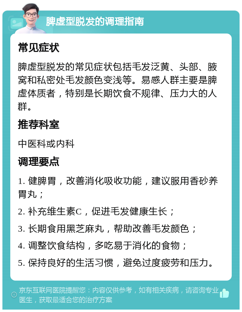 脾虚型脱发的调理指南 常见症状 脾虚型脱发的常见症状包括毛发泛黄、头部、腋窝和私密处毛发颜色变浅等。易感人群主要是脾虚体质者，特别是长期饮食不规律、压力大的人群。 推荐科室 中医科或内科 调理要点 1. 健脾胃，改善消化吸收功能，建议服用香砂养胃丸； 2. 补充维生素C，促进毛发健康生长； 3. 长期食用黑芝麻丸，帮助改善毛发颜色； 4. 调整饮食结构，多吃易于消化的食物； 5. 保持良好的生活习惯，避免过度疲劳和压力。