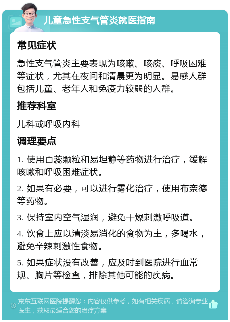 儿童急性支气管炎就医指南 常见症状 急性支气管炎主要表现为咳嗽、咳痰、呼吸困难等症状，尤其在夜间和清晨更为明显。易感人群包括儿童、老年人和免疫力较弱的人群。 推荐科室 儿科或呼吸内科 调理要点 1. 使用百蕊颗粒和易坦静等药物进行治疗，缓解咳嗽和呼吸困难症状。 2. 如果有必要，可以进行雾化治疗，使用布奈德等药物。 3. 保持室内空气湿润，避免干燥刺激呼吸道。 4. 饮食上应以清淡易消化的食物为主，多喝水，避免辛辣刺激性食物。 5. 如果症状没有改善，应及时到医院进行血常规、胸片等检查，排除其他可能的疾病。