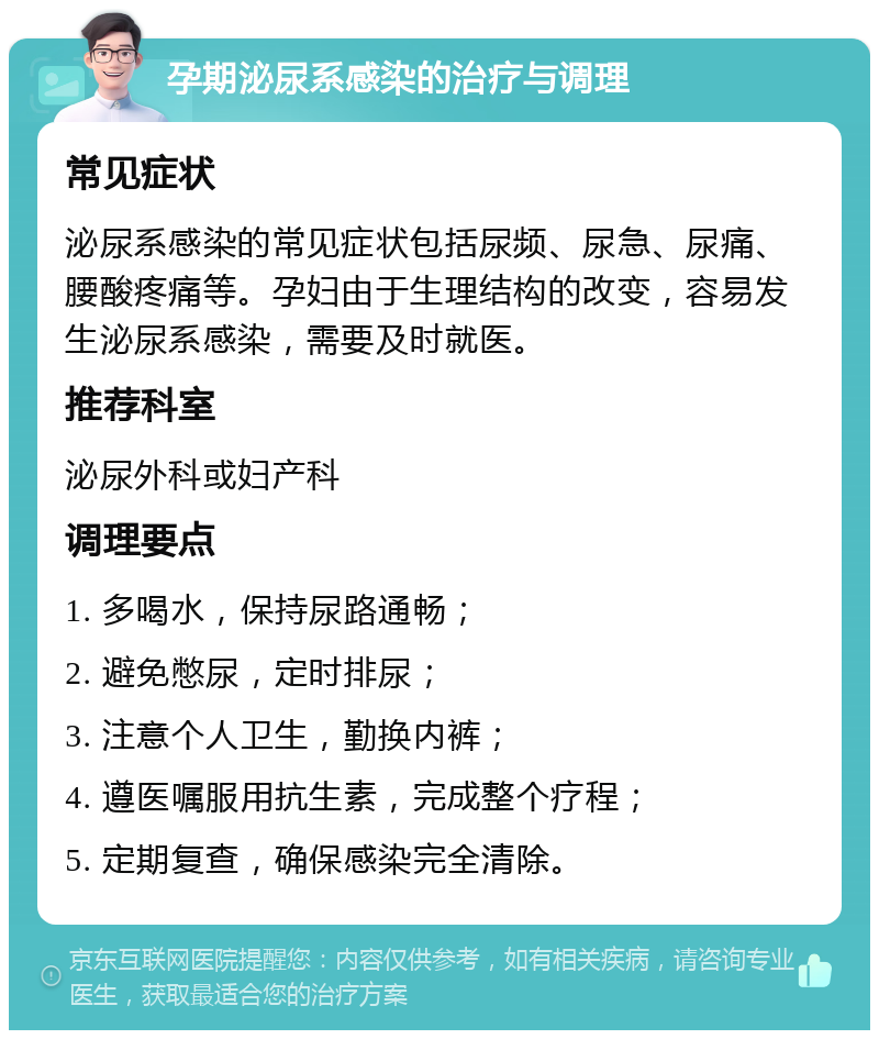 孕期泌尿系感染的治疗与调理 常见症状 泌尿系感染的常见症状包括尿频、尿急、尿痛、腰酸疼痛等。孕妇由于生理结构的改变，容易发生泌尿系感染，需要及时就医。 推荐科室 泌尿外科或妇产科 调理要点 1. 多喝水，保持尿路通畅； 2. 避免憋尿，定时排尿； 3. 注意个人卫生，勤换内裤； 4. 遵医嘱服用抗生素，完成整个疗程； 5. 定期复查，确保感染完全清除。