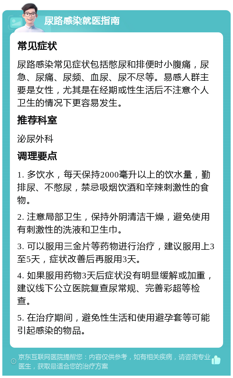 尿路感染就医指南 常见症状 尿路感染常见症状包括憋尿和排便时小腹痛，尿急、尿痛、尿频、血尿、尿不尽等。易感人群主要是女性，尤其是在经期或性生活后不注意个人卫生的情况下更容易发生。 推荐科室 泌尿外科 调理要点 1. 多饮水，每天保持2000毫升以上的饮水量，勤排尿、不憋尿，禁忌吸烟饮酒和辛辣刺激性的食物。 2. 注意局部卫生，保持外阴清洁干燥，避免使用有刺激性的洗液和卫生巾。 3. 可以服用三金片等药物进行治疗，建议服用上3至5天，症状改善后再服用3天。 4. 如果服用药物3天后症状没有明显缓解或加重，建议线下公立医院复查尿常规、完善彩超等检查。 5. 在治疗期间，避免性生活和使用避孕套等可能引起感染的物品。