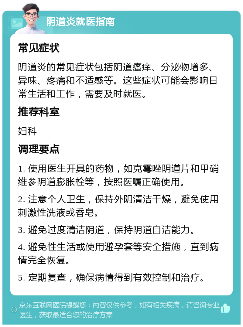 阴道炎就医指南 常见症状 阴道炎的常见症状包括阴道瘙痒、分泌物增多、异味、疼痛和不适感等。这些症状可能会影响日常生活和工作，需要及时就医。 推荐科室 妇科 调理要点 1. 使用医生开具的药物，如克霉唑阴道片和甲硝维参阴道膨胀栓等，按照医嘱正确使用。 2. 注意个人卫生，保持外阴清洁干燥，避免使用刺激性洗液或香皂。 3. 避免过度清洁阴道，保持阴道自洁能力。 4. 避免性生活或使用避孕套等安全措施，直到病情完全恢复。 5. 定期复查，确保病情得到有效控制和治疗。