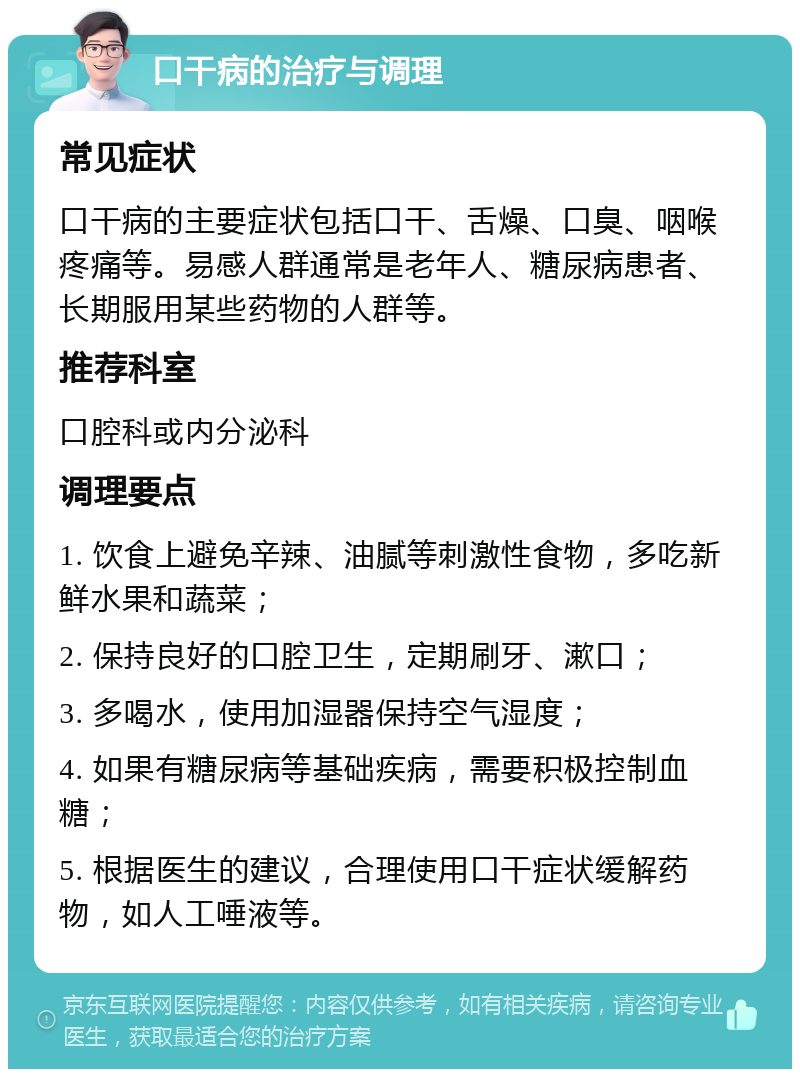 口干病的治疗与调理 常见症状 口干病的主要症状包括口干、舌燥、口臭、咽喉疼痛等。易感人群通常是老年人、糖尿病患者、长期服用某些药物的人群等。 推荐科室 口腔科或内分泌科 调理要点 1. 饮食上避免辛辣、油腻等刺激性食物，多吃新鲜水果和蔬菜； 2. 保持良好的口腔卫生，定期刷牙、漱口； 3. 多喝水，使用加湿器保持空气湿度； 4. 如果有糖尿病等基础疾病，需要积极控制血糖； 5. 根据医生的建议，合理使用口干症状缓解药物，如人工唾液等。