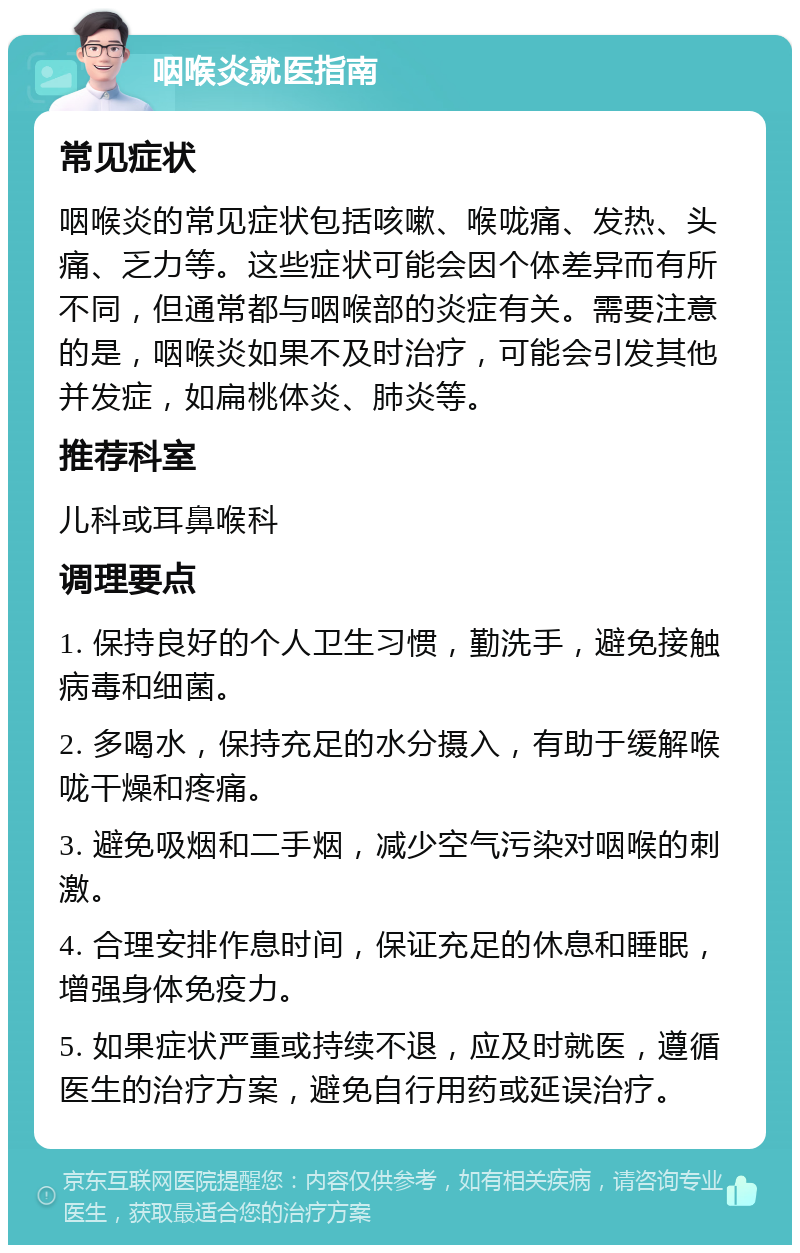 咽喉炎就医指南 常见症状 咽喉炎的常见症状包括咳嗽、喉咙痛、发热、头痛、乏力等。这些症状可能会因个体差异而有所不同，但通常都与咽喉部的炎症有关。需要注意的是，咽喉炎如果不及时治疗，可能会引发其他并发症，如扁桃体炎、肺炎等。 推荐科室 儿科或耳鼻喉科 调理要点 1. 保持良好的个人卫生习惯，勤洗手，避免接触病毒和细菌。 2. 多喝水，保持充足的水分摄入，有助于缓解喉咙干燥和疼痛。 3. 避免吸烟和二手烟，减少空气污染对咽喉的刺激。 4. 合理安排作息时间，保证充足的休息和睡眠，增强身体免疫力。 5. 如果症状严重或持续不退，应及时就医，遵循医生的治疗方案，避免自行用药或延误治疗。