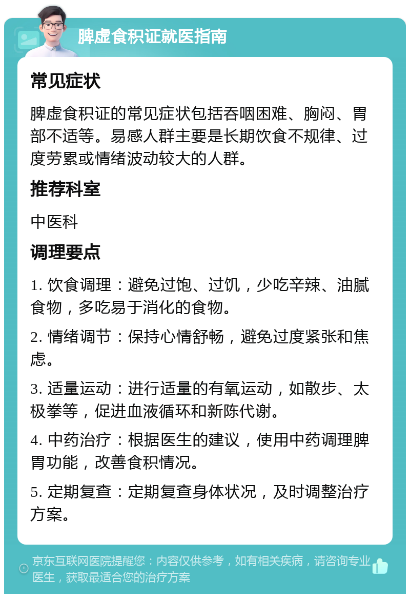 脾虚食积证就医指南 常见症状 脾虚食积证的常见症状包括吞咽困难、胸闷、胃部不适等。易感人群主要是长期饮食不规律、过度劳累或情绪波动较大的人群。 推荐科室 中医科 调理要点 1. 饮食调理：避免过饱、过饥，少吃辛辣、油腻食物，多吃易于消化的食物。 2. 情绪调节：保持心情舒畅，避免过度紧张和焦虑。 3. 适量运动：进行适量的有氧运动，如散步、太极拳等，促进血液循环和新陈代谢。 4. 中药治疗：根据医生的建议，使用中药调理脾胃功能，改善食积情况。 5. 定期复查：定期复查身体状况，及时调整治疗方案。