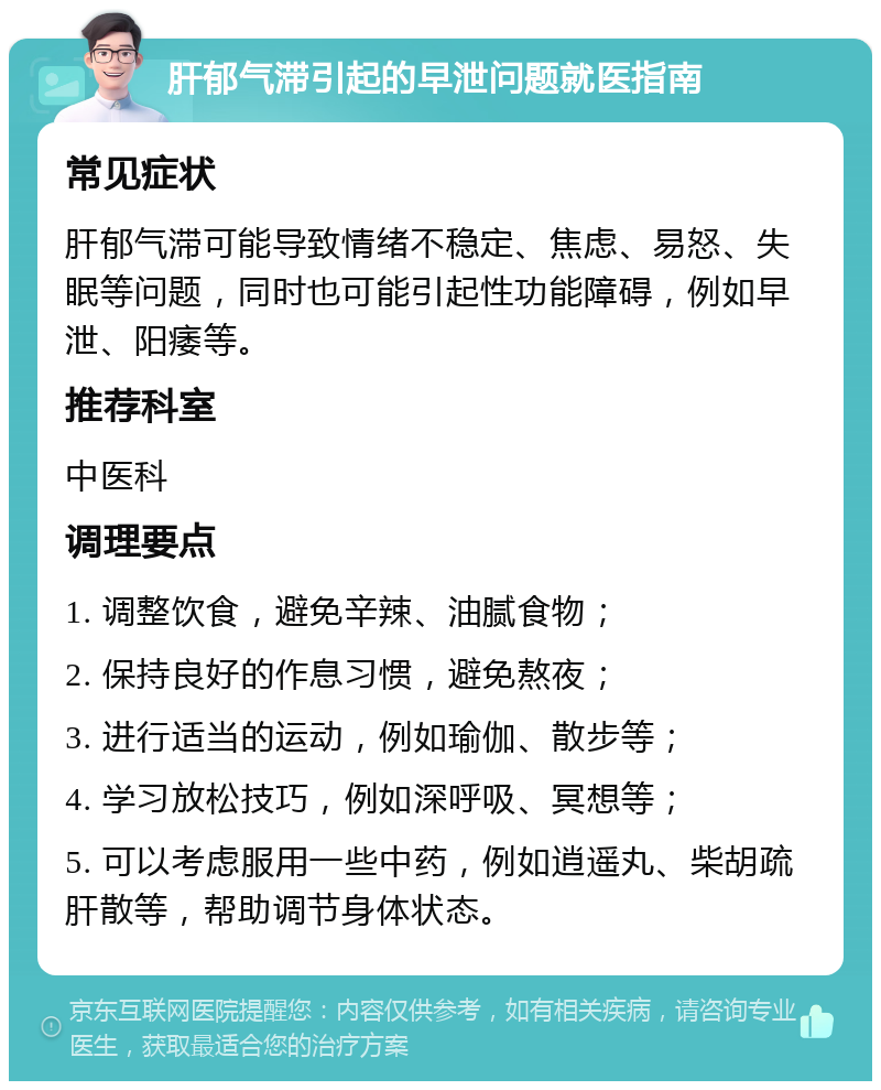 肝郁气滞引起的早泄问题就医指南 常见症状 肝郁气滞可能导致情绪不稳定、焦虑、易怒、失眠等问题，同时也可能引起性功能障碍，例如早泄、阳痿等。 推荐科室 中医科 调理要点 1. 调整饮食，避免辛辣、油腻食物； 2. 保持良好的作息习惯，避免熬夜； 3. 进行适当的运动，例如瑜伽、散步等； 4. 学习放松技巧，例如深呼吸、冥想等； 5. 可以考虑服用一些中药，例如逍遥丸、柴胡疏肝散等，帮助调节身体状态。