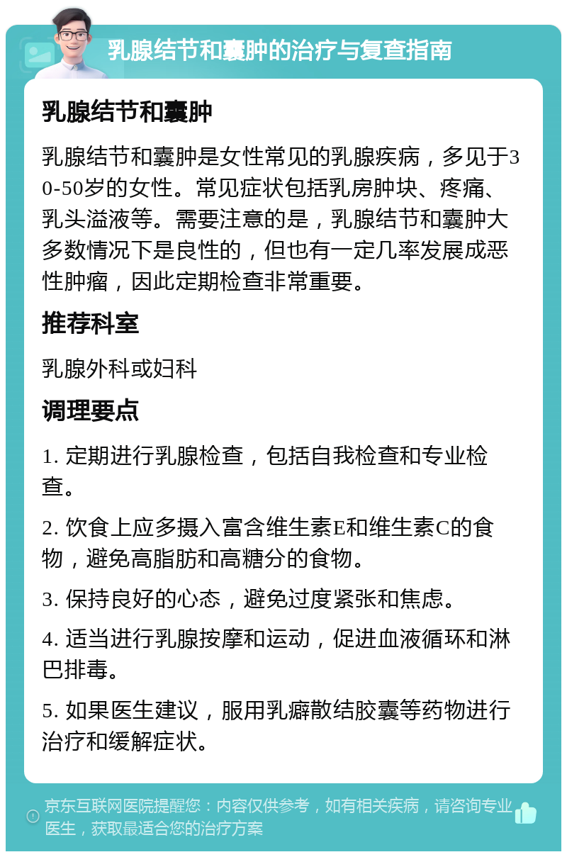 乳腺结节和囊肿的治疗与复查指南 乳腺结节和囊肿 乳腺结节和囊肿是女性常见的乳腺疾病，多见于30-50岁的女性。常见症状包括乳房肿块、疼痛、乳头溢液等。需要注意的是，乳腺结节和囊肿大多数情况下是良性的，但也有一定几率发展成恶性肿瘤，因此定期检查非常重要。 推荐科室 乳腺外科或妇科 调理要点 1. 定期进行乳腺检查，包括自我检查和专业检查。 2. 饮食上应多摄入富含维生素E和维生素C的食物，避免高脂肪和高糖分的食物。 3. 保持良好的心态，避免过度紧张和焦虑。 4. 适当进行乳腺按摩和运动，促进血液循环和淋巴排毒。 5. 如果医生建议，服用乳癖散结胶囊等药物进行治疗和缓解症状。