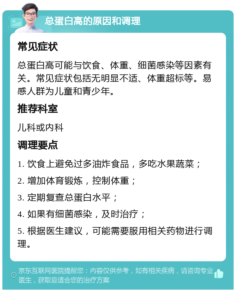 总蛋白高的原因和调理 常见症状 总蛋白高可能与饮食、体重、细菌感染等因素有关。常见症状包括无明显不适、体重超标等。易感人群为儿童和青少年。 推荐科室 儿科或内科 调理要点 1. 饮食上避免过多油炸食品，多吃水果蔬菜； 2. 增加体育锻炼，控制体重； 3. 定期复查总蛋白水平； 4. 如果有细菌感染，及时治疗； 5. 根据医生建议，可能需要服用相关药物进行调理。