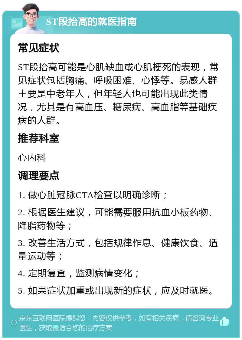 ST段抬高的就医指南 常见症状 ST段抬高可能是心肌缺血或心肌梗死的表现，常见症状包括胸痛、呼吸困难、心悸等。易感人群主要是中老年人，但年轻人也可能出现此类情况，尤其是有高血压、糖尿病、高血脂等基础疾病的人群。 推荐科室 心内科 调理要点 1. 做心脏冠脉CTA检查以明确诊断； 2. 根据医生建议，可能需要服用抗血小板药物、降脂药物等； 3. 改善生活方式，包括规律作息、健康饮食、适量运动等； 4. 定期复查，监测病情变化； 5. 如果症状加重或出现新的症状，应及时就医。