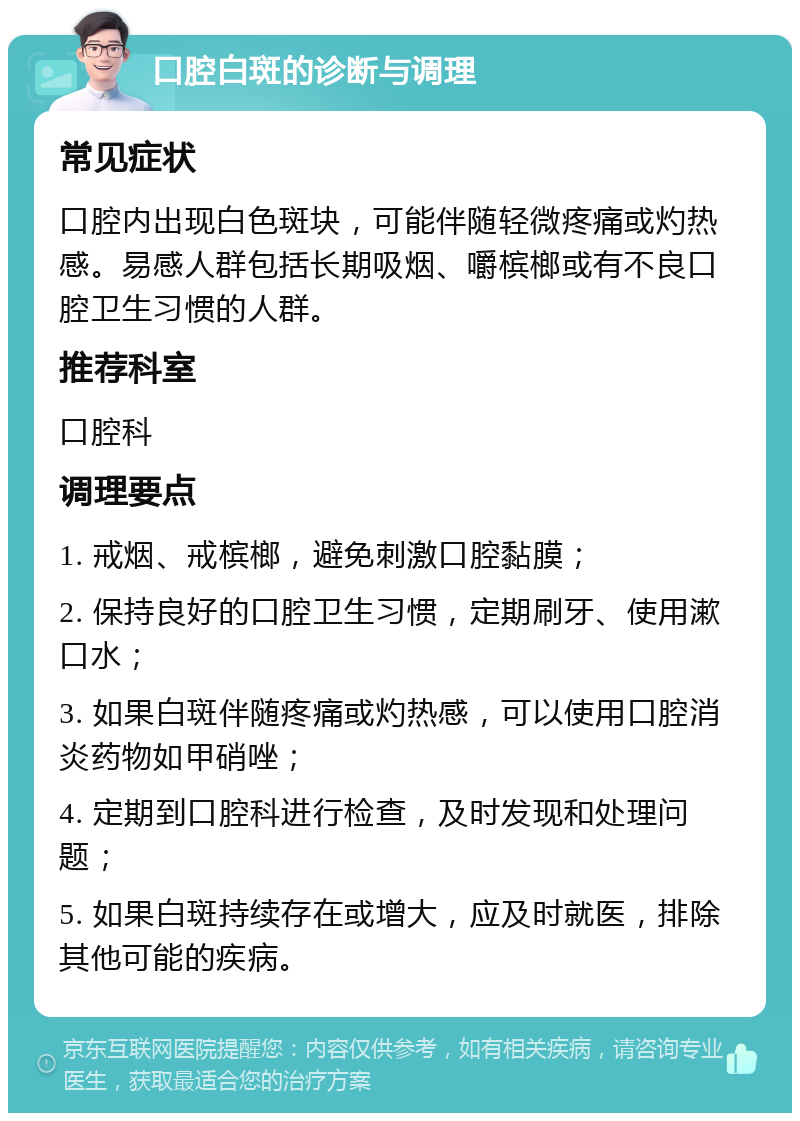 口腔白斑的诊断与调理 常见症状 口腔内出现白色斑块，可能伴随轻微疼痛或灼热感。易感人群包括长期吸烟、嚼槟榔或有不良口腔卫生习惯的人群。 推荐科室 口腔科 调理要点 1. 戒烟、戒槟榔，避免刺激口腔黏膜； 2. 保持良好的口腔卫生习惯，定期刷牙、使用漱口水； 3. 如果白斑伴随疼痛或灼热感，可以使用口腔消炎药物如甲硝唑； 4. 定期到口腔科进行检查，及时发现和处理问题； 5. 如果白斑持续存在或增大，应及时就医，排除其他可能的疾病。