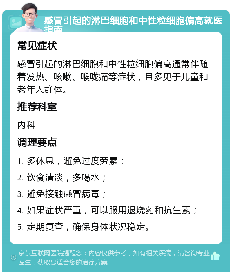 感冒引起的淋巴细胞和中性粒细胞偏高就医指南 常见症状 感冒引起的淋巴细胞和中性粒细胞偏高通常伴随着发热、咳嗽、喉咙痛等症状，且多见于儿童和老年人群体。 推荐科室 内科 调理要点 1. 多休息，避免过度劳累； 2. 饮食清淡，多喝水； 3. 避免接触感冒病毒； 4. 如果症状严重，可以服用退烧药和抗生素； 5. 定期复查，确保身体状况稳定。