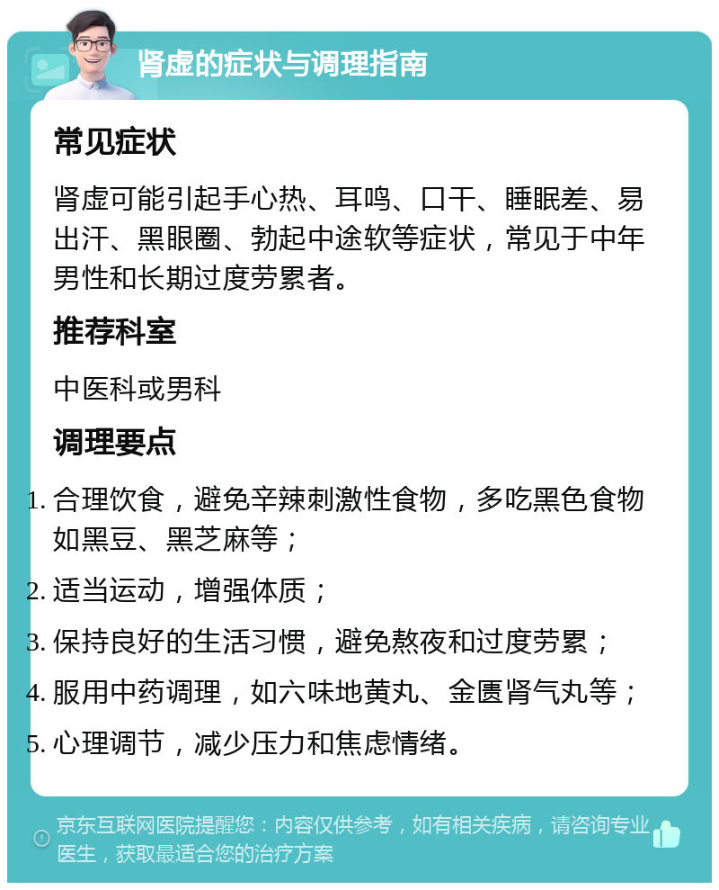 肾虚的症状与调理指南 常见症状 肾虚可能引起手心热、耳鸣、口干、睡眠差、易出汗、黑眼圈、勃起中途软等症状，常见于中年男性和长期过度劳累者。 推荐科室 中医科或男科 调理要点 合理饮食，避免辛辣刺激性食物，多吃黑色食物如黑豆、黑芝麻等； 适当运动，增强体质； 保持良好的生活习惯，避免熬夜和过度劳累； 服用中药调理，如六味地黄丸、金匮肾气丸等； 心理调节，减少压力和焦虑情绪。