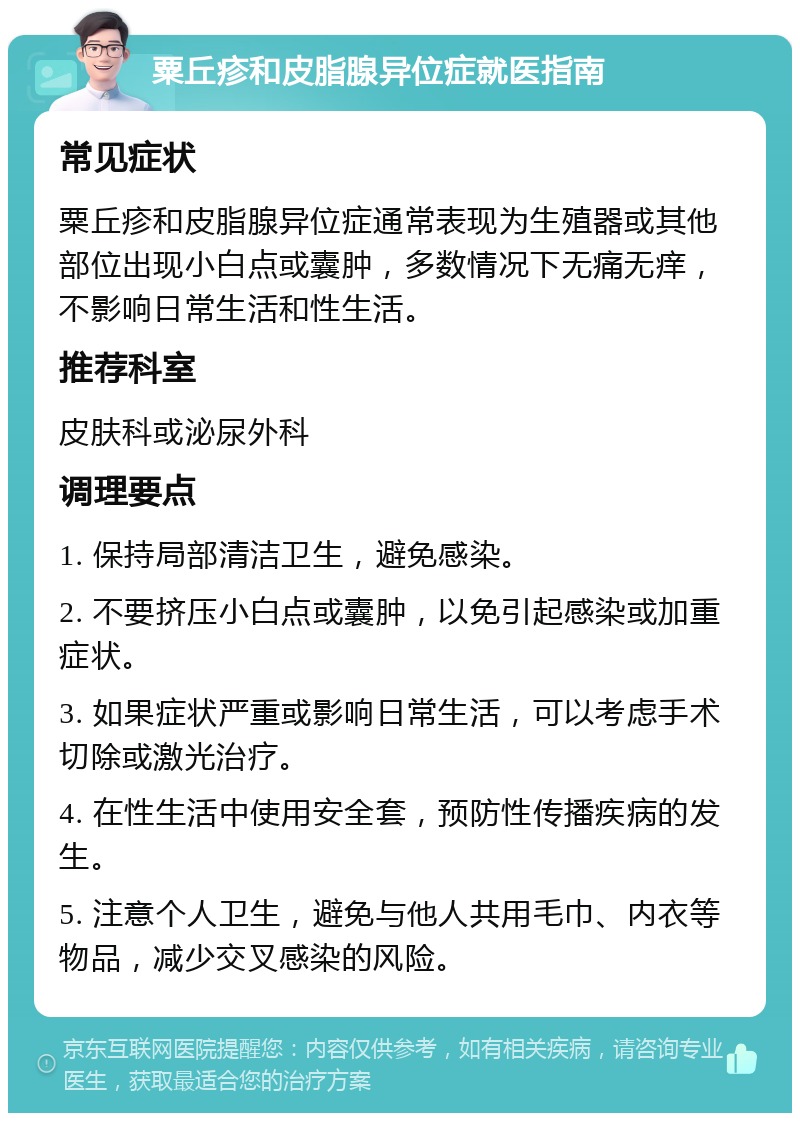 粟丘疹和皮脂腺异位症就医指南 常见症状 粟丘疹和皮脂腺异位症通常表现为生殖器或其他部位出现小白点或囊肿，多数情况下无痛无痒，不影响日常生活和性生活。 推荐科室 皮肤科或泌尿外科 调理要点 1. 保持局部清洁卫生，避免感染。 2. 不要挤压小白点或囊肿，以免引起感染或加重症状。 3. 如果症状严重或影响日常生活，可以考虑手术切除或激光治疗。 4. 在性生活中使用安全套，预防性传播疾病的发生。 5. 注意个人卫生，避免与他人共用毛巾、内衣等物品，减少交叉感染的风险。