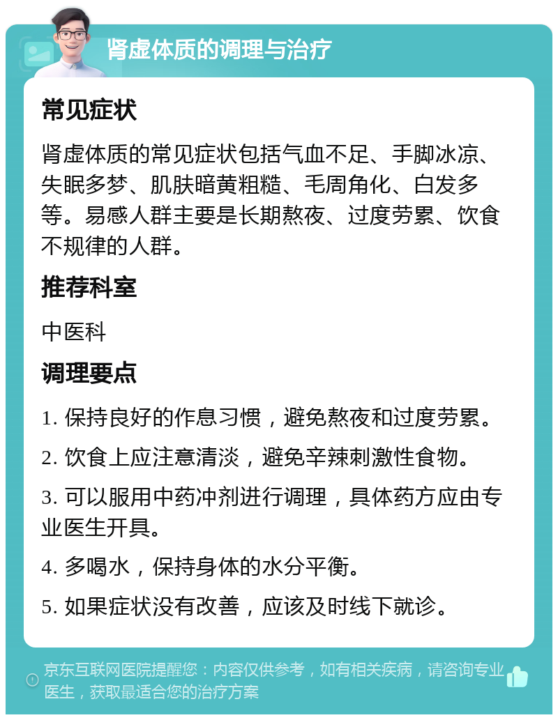 肾虚体质的调理与治疗 常见症状 肾虚体质的常见症状包括气血不足、手脚冰凉、失眠多梦、肌肤暗黄粗糙、毛周角化、白发多等。易感人群主要是长期熬夜、过度劳累、饮食不规律的人群。 推荐科室 中医科 调理要点 1. 保持良好的作息习惯，避免熬夜和过度劳累。 2. 饮食上应注意清淡，避免辛辣刺激性食物。 3. 可以服用中药冲剂进行调理，具体药方应由专业医生开具。 4. 多喝水，保持身体的水分平衡。 5. 如果症状没有改善，应该及时线下就诊。