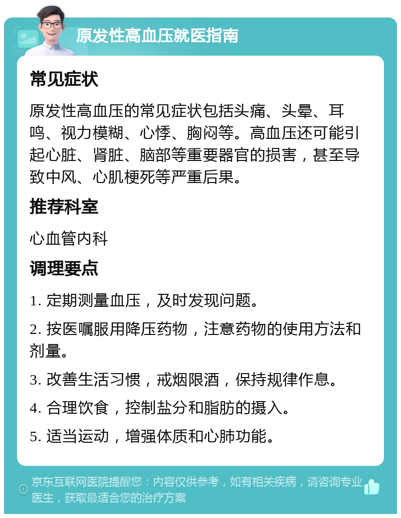 原发性高血压就医指南 常见症状 原发性高血压的常见症状包括头痛、头晕、耳鸣、视力模糊、心悸、胸闷等。高血压还可能引起心脏、肾脏、脑部等重要器官的损害，甚至导致中风、心肌梗死等严重后果。 推荐科室 心血管内科 调理要点 1. 定期测量血压，及时发现问题。 2. 按医嘱服用降压药物，注意药物的使用方法和剂量。 3. 改善生活习惯，戒烟限酒，保持规律作息。 4. 合理饮食，控制盐分和脂肪的摄入。 5. 适当运动，增强体质和心肺功能。