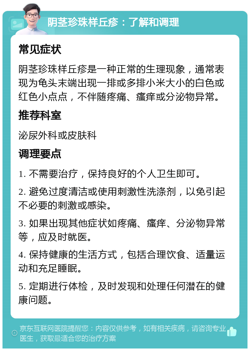 阴茎珍珠样丘疹：了解和调理 常见症状 阴茎珍珠样丘疹是一种正常的生理现象，通常表现为龟头末端出现一排或多排小米大小的白色或红色小点点，不伴随疼痛、瘙痒或分泌物异常。 推荐科室 泌尿外科或皮肤科 调理要点 1. 不需要治疗，保持良好的个人卫生即可。 2. 避免过度清洁或使用刺激性洗涤剂，以免引起不必要的刺激或感染。 3. 如果出现其他症状如疼痛、瘙痒、分泌物异常等，应及时就医。 4. 保持健康的生活方式，包括合理饮食、适量运动和充足睡眠。 5. 定期进行体检，及时发现和处理任何潜在的健康问题。